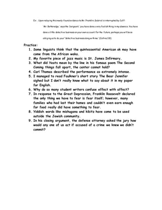 Ex: . Upon relaying thisnewly-foundevidence to Mr. Franklin, Gabriel isinterruptedby Cuff:
‘Mr. Betteredge,’ saysthe Sergeant, ‘you have done a very foolishthing in my absence. You have
done a little detective business on your own account. For the future, perhaps you will be so
obliging asto do your “detective businessalong withme.’ (Collins118)
Practice:
1. Some linguists think that the quintessential American ok may have
come from the African waka.
2. My favorite piece of jazz music is St. James Infirmary.
3. What did Yeats mean by the line in his famous poem The Second
Coming things fall apart, the center cannot hold?
4. Carl Thomas described the performance as extremely intense.
5. I managed to read Faulkner’s short story The Bear Jennifer
sighed but I don’t really know what to say about it in my paper
for English.
6. Why do so many student writers confuse effect with affect?
7. In response to the Great Depression, Franklin Roosevelt declared
the only thing we have to fear is fear itself; however, many
families who had lost their homes and couldn’t even earn enough
for food really did have something to fear.
8. Yiddish words like mishugana and kibitz have come to be used
outside the Jewish community.
9. In his closing argument, the defense attorney asked the jury how
would any one of us act if accused of a crime we knew we didn’t
commit?
 
