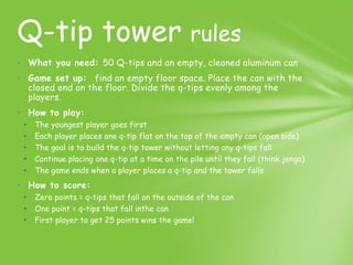 Q-tip tower rules
• What you need: 50 Q-tips and an empty, cleaned aluminum can
• Game set up: find an empty floor space. Place the can with the
  closed end on the floor. Divide the q-tips evenly among the
  players.
• How to play:
 •   The youngest player goes first
 •   Each player places one q-tip flat on the top of the empty can (open side)
 •   The goal is to build the q-tip tower without letting any q-tips fall
 •   Continue placing one q-tip at a time on the pile until they fall (think jenga)
 •   The game ends when a player places a q-tip and the tower falls
• How to score:
 •   Zero points = q-tips that fall on the outside of the can
 •   One point = q-tips that fall inthe can
 •   First player to get 25 points wins the game!
 