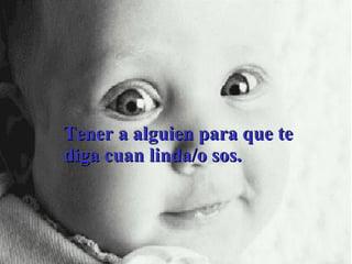 Tener a alguien para que te diga cuan linda/o sos. 