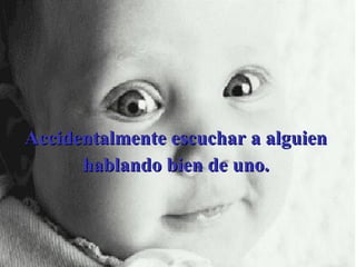 Accidentalmente escuchar a alguien hablando bien de uno. 