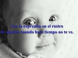 Ver la expresión en el rostro  de alguien cuando hace tiempo no te ve.  