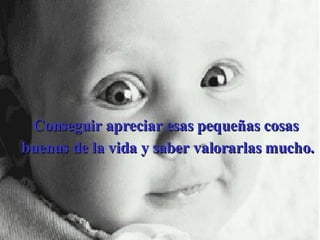 Conseguir apreciar esas pequeñas cosas  buenas de la vida y saber valorarlas mucho. 