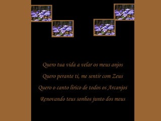 Quero tua vida a velar os meus anjos Quero perante ti, me sentir com Zeus Quero o canto lírico de todos os Arcanjos Renovando teus sonhos junto dos meus 