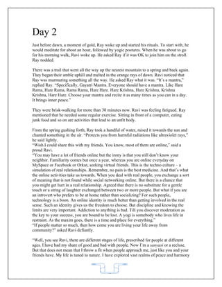 Day 2
Just before dawn, a moment of gold, Ray woke up and started his rituals. To start with, he
would meditate for about an hour, followed by yogic postures. When he was about to go
for his morning walk, Ravi woke up. He asked Ray if it was OK to join him on the stroll.
Ray nodded.

There was a trail that went all the way up the nearest mountain to a spring and back again.
They began their amble uphill and melted in the orange rays of dawn. Ravi noticed that
Ray was murmuring something all the way. He asked Ray what it was. “It’s a mantra,”
replied Ray. “Specifically, Gayatri Mantra. Everyone should have a mantra. Like Hare
Rama, Hare Rama, Rama Rama, Hare Hare. Hare Krishna, Hare Krishna, Krishna
Krishna, Hare Hare. Choose your mantra and recite it as many times as you can in a day.
It brings inner peace.”

They were brisk-walking for more than 30 minutes now. Ravi was feeling fatigued. Ray
mentioned that he needed some regular exercise. Sitting in front of a computer, eating
junk food and so on are activities that lead to an unfit body.

From the spring gushing forth, Ray took a handful of water, raised it towards the sun and
chanted something in the air. “Protects you from harmful radiations like ultraviolet rays,”
he said lightly.
“Wish I could share this with my friends. You know, most of them are online,” said a
proud Ravi.
“You may have a lot of friends online but the irony is that you still don’t know your
neighbor. Familiarity comes but once a year, whereas you are online everyday on
MySpace or Facebook or Orkut, seeking virtual friends. This is the techno culture – a
simulation of real relationships. Remember, no pain is the best medicine. And that’s what
the online activities take us towards. When you deal with real people, you exchange a sort
of meaning that is not found while social networking online. But there is a chance that
you might get hurt in a real relationship. Agreed that there is no substitute for a gentle
touch or a string of laughter exchanged between two or more people. But what if you are
an introvert who prefers to be at home rather than socializing? For such people,
technology is a boon. An online identity is much better than getting involved in the real
sense. Such an identity gives us the freedom to choose. But discipline and knowing the
limits are very important. Addiction to anything is bad. Till you discover moderation as
the key to your success, you are bound to be lost. A yogi is somebody who lives life in
restraint. As the maxim goes, there is a time and place for everything.”
“If people matter so much, then how come you are living your life away from
community?” asked Ravi defiantly.

“Well, you see Ravi, there are different stages of life, prescribed for people at different
ages. I have had my share of good and bad with people. Now I’m a sanyasi or a recluse.
But that does not mean that I throw a fit when people approach me, just like you and your
friends have. My life is tuned to nature. I have explored vast realms of peace and harmony



                                           62
 