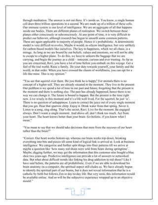 through meditation. The answer is not out there. It’s inside us. You know, a single human
cell does three trillion operations in a second. We are made up of a trillion of these cells.
Our immune system is one level of intelligence. We are an aggregate of all that happens
inside our bodies. There are different planes of realization. We switch between these
planes either consciously or subconsciously. At any point of time, it is very difficult to
predict our behavior, although research has begun to unearth some common patterns.
These are again applicable to majority of people. Hence it’s probabilistic. A deterministic
model is very difficult to evolve. Maybe it would, as silicon intelligence, but very unlikely
for carbon-based models like ourselves. The key to happiness, which we all chase, is a
mirage. As long as we are bound by our beliefs, values and emotions, we will not be able
to escape to a higher plane. To do this, we have to unlearn the baggage that we are
carrying, and begin the journey as a child – innocent, curious and ever trusting. As far as
you are concerned, Ravi, you have a lot of time before you embark on this voyage. Get a
feel of the real world. Raise a family. Do your duty towards yourself, your family and the
world, in that order. When you have crossed the chasm of worldliness, you can opt for a
life like mine. This is my opinion.”

“You see that squirrel over there. Do you think he is happy? For animals there is no
concept of a higher self. They are already situated in the moment. They live in the present.
Our problem is we spend a lot of time in our past and future, forgetting that the present is
the moment and there is nothing else. The past has already happened, hence there is no
way we can change it. The future is bound to happen. But the present is the time right
now. Live wisely in this moment and it’s a life well lived. For the squirrel, he just ‘is’.
There is no question of unhappiness. Learn to extract the juice out of every single moment
that you get. Hear that sparrow chirp. Enjoy it. Drink water from that spring. Savor it.
Listen to a song, sing along. That’s the secret, Ravi. Live for the moment. Be engaged
always. Don’t waste a single moment. And above all, don’t think too much. Act from
your heart. The heart knows better than your brain. Go holistic, if you know what I
mean.”

“You mean to say that we should take decisions that stem from the recesses of our heart
rather than the brain?”

“Correct. Our heart works bottom-up, whereas our brain works top-down, breaking
everything into bits and pieces till some kind of logical link is arrived at. Look at business
intelligence. We categorize and further split things into finer patterns till we arrive at
maybe a question like ‘how many red shoes were sold from Sears during springtime’.
Maybe, digging further, we may get the information that this customer also bought a blue
shoe two years ago. Predictive intelligence can provide a lot of answers to networked
data. But what about difficult trends like linking his drug addiction to red shoes? Like I
have said before, the patterns are all probabilistic. Even if we are able to download his
brain anatomy on a computer, the spiritual aspect still eludes us. We have already begun
to identify the spiritual part of our brains, but it does not reveal information that he is a
catholic by birth but follows Zen in day-to-day life. But very soon, this information would
be available online. And so will be the subjective experience wrapped up in an objective
mould.”



                                            62
 