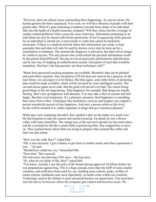 “However, there are ethical issues surrounding these happenings. As you are aware, the
human genome has been sequenced. Very soon, we will have libraries of people with their
genetic data. What if a gene indicating a tendency towards heart attack of an individual
falls into the hands of a health insurance company? Will they refuse him/her coverage of
cardiac-related problems? Here comes the issue of privacy. Information pertaining to an
individual can only be shared with his/her permission. Even if sequencing of the genome
for an individual is carried out, it must reside in vaults that cannot be hacked by
miscreants. If there is a medical network where this information can reside, it must
guarantee that such data will only be used by doctors every time he turns up for a
consultation or treatment. The moment the diagnosis is arrived at, this data will no longer
be visible to anyone. The only person who could unlock the personal information would
be the patient himself/herself. Having two-level passwords and biometric identification
can be one way of stopping an authentication assault. Encryption of such data would be
mandatory. But here’s the big question: are these techniques safe?”

“Brute force password cracking programs are available. Biometric data can be phished
and used where required. Also encryption (128 bit) does not seem to be a panacea. In the
near future, we can expect it to be broken. But then again, some other forms of protecting
data would be made available, which will be wrecked by some intelligent cracker. The
cat-and-mouse game never ends. But the good will prevail over bad. The reason being,
good things in life are long-lasting. Take happiness for example. Bad things are usually
fleeting. Don’t mix up happiness with pleasure. You may take a shot of cocaine and feel
happy. But that is just temporary. It’s a pleasure sensation. Real happiness is something
that comes from within. Techniques like meditation, exercise and laughter can catapult a
person towards the pursuit of true happiness. And once a person achieves this level,
he/she will be situated in it, unlike cigarettes or drugs that give transitory pleasure.”

While they were sauntering downhill, Ravi spotted a deer on the banks of a small river.
He had forgotten to take his camera and started swearing. Up ahead, he saw a flower
valley with many butterflies. The orange rays of the sun were spread over the entire place
and for a moment he felt like a small child, experiencing bliss. Ray nudged him to move
on. They reached home where Deb was trying to prepare what seemed like coffee and
Stan was fast asleep.

“How was the walk, Ravi?” asked Deb.
“Oh, it was awesome. I got a chance to get close to mother nature and what a panorama it
was…” he said.
“Should have called me, too,” beseeched Deb.
“Next time,” Ravi assured.
The television was showing CNN news – the Iraq story.
“So, what do you think of this, Ray?” asked Deb.
“You know, recently I saw the news of the Senate having approved 18 billion dollars for
war preparations against Iraq. This is a huge amount, more than the GDP of some smaller
countries, and could have been used for, say, building more schools, parks, welfare of
senior citizens, healthcare and, most importantly, to tackle crime within our countries.
Technology used in the military is most advanced because we spend more. You must have
seen the movie Terminator where the computer gets control and becomes aware. We


                                           62
 
