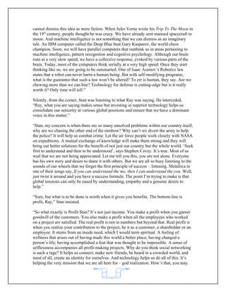 cannot dismiss this idea as mere fiction. When Jules Verne wrote his Trip To The Moon in
the 19th century, people thought he was crazy. We have already sent manned spacecraft to
moon. And machine intelligence is not something that we can dismiss as an imaginary
tale. An IBM computer called the Deep Blue beat Gary Kasparov, the world chess
champion. Soon, we will have parallel computers that outthink us in areas pertaining to
machine intelligence, pattern recognition and cognitive psychology. Although our brain
runs at a very slow speed, we have a collective response, evoked by various parts of the
brain. Today, most of the computers think serially at a very high speed. Once they start
thinking like us, we are going to be outsmarted. One of Isaac Asimov’s Robotics law
states that a robot can never harm a human being. But with self-modifying programs,
what is the guarantee that such a law won’t be altered? To err is human, they say. Are we
chewing more than we can bite? Technology for defense is cutting-edge but is it really
worth it? Only time will tell.”

Silently, from the corner, Stan was listening to what Ray was saying. He interceded,
“Ray, what you are saying makes sense but investing in superior technology helps us
consolidate our seniority at various global positions and ensure that we have a dominant
voice in this matter.”

“Stan, my concern is when there are so many unsolved problems within our country itself,
why are we chasing the other end of the rainbow? Why can’t we divert the army to help
the police? It will help us combat crime. Let the air force people work closely with NASA
on expeditions. A mutual exchange of knowledge will make them strong and they will
bring out better solutions for the benefit of not just our country but the whole world. ‘Seek
first to understand and then to be understood’, says Stephen Covey. It’s true. Most of us
wail that we are not being appreciated. Let me tell you this, you are not alone. Everyone
has his own story and desire to share it with others. But we are all so busy listening to the
sounds of our wheels that we forget the first principle of success – listening. Metallica in
one of their songs say, If you can understand the me, then I can understand the you. Well,
just twist it around and you have a success formula. The point I’m trying to make is that
global tensions can only be eased by understanding, empathy and a genuine desire to
help.”

“Sure, but what is to be done is worth when it gives you benefits. The bottom-line is
profit, Ray,” Stan insisted.

“So what exactly is Profit Stan? It’s not just income. You make a profit when you garner
goodwill of the customers. You also make a profit when all the employees who worked
on a project are satisfied. The real profit is not in numbers but beyond that. Real profit is
when you realize your contribution to the project, be it as a customer, a shareholder or an
employee. It stems from an inside need, which I would term spiritual. A feeling of
wellness that arises out of having made this world a better place; having changed a
person’s life; having accomplished a feat that was thought to be impossible. A sense of
selflessness accompanies all profit-making projects. Why do you think social networking
is such a rage? It helps us connect, make new friends, be heard in a crowded world, and
most of all, create an identity for ourselves. And technology helps us do all of this. It’s
helping the very mission that we are all here for – god realization. How’s that, you may


                                            62
 