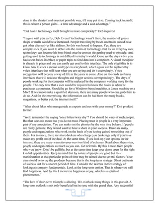 done in the shortest and sweetest possible way, if I may put it so. Coming back to profit,
this is where a person gains – a time advantage and a cost advantage.”

“But hasn’t technology itself brought in more complexity?” Deb inquired.

“I agree with you partly, Deb. Even if technology wasn’t there, the number of grocer
shops or malls would have increased. People travelling by buses and trains would have
got other alternatives like airlines. So this was bound to happen. Yes, there are
complexities if you want to delve into the realm of technology. But for an everyday user,
technology can become his best friend once he crosses the getting-used-to obstacle. And
getting used to technology is not difficult in today’s world. Gone are the days when you
had a text-based interface or paper tapes to feed data into a computer. A visual metaphor
is already in place and one can easily get used to this interface. The only eligibility is to
know how to click a mouse and type on a keyboard, which again will be replaced by
voice interfaces that will hear what you are saying and do it accordingly. Voice
recognition will become a way of life in the years to come. Also on the cards are brain
interfaces that will read our thoughts and trigger actions correspondingly. The days of
people working for the computer will be replaced by the computer working more for the
people. The only time that a user would be required to know the basics is when he
purchases a computer. Should he go for a Windows-based machine, a Linux machine or a
Mac? If he cannot make a qualified decision, there are many people who can guide him to
do so. And for the enterprising, the information can be had from the many books,
magazines, or better yet, the internet itself.”

“What about fakes who masquerade as experts and run with your money?” Deb prodded
further.

“Well, remember the saying ‘once bitten twice shy’? You should be wary of such people.
But that does not mean that you do not trust. Placing trust in people is a very important
part of any association. You can make out the phonies by the way they behave. If people
are really genuine, they would want to have a share in your success. There are many
people and organizations who work on the basis of you having gained something out of
them. For instance, there are share-brokers who charge you brokerage only if you have
made any profit out of the deal. At the same time, if you look up your options on the
internet, there are many wannabe-your-survivor kind of schemes. Read about these sites,
people and organizations as much as you can. Get referrals. By this I mean from people
who you know. Don’t be gullible, but at the same time keep your doors open for the right
kind of opportunities. Keep in mind that by nature all people are good but their
manifestation at that particular point of time may be tainted due to several factors. Your
aim should be to tap the goodness because that is the long-term strategy. Short outbursts
of success last for a shorter period of time. Consider the Warren Buffet strategy of
looking at company fundamentals. Look at the long-term option. That is where you will
find happiness. And by this I mean true happiness or joy, which is a spiritual
phenomenon.”

“The lure of short-term triumph is alluring. We overlook many things in this pursuit. A
long-term outlook is not only beneficial but in sync with the grand plan. Any successful


                                            62
 