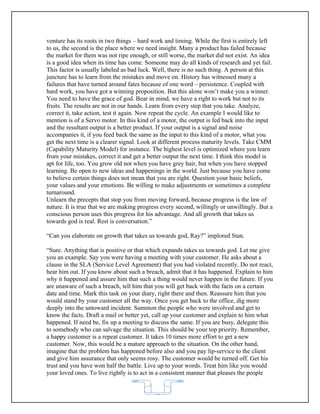 venture has its roots in two things – hard work and timing. While the first is entirely left
to us, the second is the place where we need insight. Many a product has failed because
the market for them was not ripe enough, or still worse, the market did not exist. An idea
is a good idea when its time has come. Someone may do all kinds of research and yet fail.
This factor is usually labeled as bad luck. Well, there is no such thing. A person at this
juncture has to learn from the mistakes and move on. History has witnessed many a
failures that have turned around fates because of one word – persistence. Coupled with
hard work, you have got a winning proposition. But this alone won’t make you a winner.
You need to have the grace of god. Bear in mind, we have a right to work but not to its
fruits. The results are not in our hands. Learn from every step that you take. Analyze,
correct it, take action, test it again. Now repeat the cycle. An example I would like to
mention is of a Servo motor. In this kind of a motor, the output is fed back into the input
and the resultant output is a better product. If your output is a signal and noise
accompanies it, if you feed back the same as the input to this kind of a motor, what you
get the next time is a clearer signal. Look at different process maturity levels. Take CMM
(Capability Maturity Model) for instance. The highest level is optimized where you learn
from your mistakes, correct it and get a better output the next time. I think this model is
apt for life, too. You grow old not when you have grey hair, but when you have stopped
learning. Be open to new ideas and happenings in the world. Just because you have come
to believe certain things does not mean that you are right. Question your basic beliefs,
your values and your emotions. Be willing to make adjustments or sometimes a complete
turnaround.
Unlearn the precepts that stop you from moving forward, because progress is the law of
nature. It is true that we are making progress every second, willingly or unwillingly. But a
conscious person uses this progress for his advantage. And all growth that takes us
towards god is real. Rest is conversation.”

“Can you elaborate on growth that takes us towards god, Ray?” implored Stan.

“Sure. Anything that is positive or that which expands takes us towards god. Let me give
you an example. Say you were having a meeting with your customer. He asks about a
clause in the SLA (Service Level Agreement) that you had violated recently. Do not react,
hear him out. If you know about such a breach, admit that it has happened. Explain to him
why it happened and assure him that such a thing would never happen in the future. If you
are unaware of such a breach, tell him that you will get back with the facts on a certain
date and time. Mark this task on your diary, right there and then. Reassure him that you
would stand by your customer all the way. Once you get back to the office, dig more
deeply into the untoward incident. Summon the people who were involved and get to
know the facts. Draft a mail or better yet, call up your customer and explain to him what
happened. If need be, fix up a meeting to discuss the same. If you are busy, delegate this
to somebody who can salvage the situation. This should be your top priority. Remember,
a happy customer is a repeat customer. It takes 10 times more effort to get a new
customer. Now, this would be a mature approach to the situation. On the other hand,
imagine that the problem has happened before also and you pay lip-service to the client
and give him assurance that only seems rosy. The customer would be turned off. Get his
trust and you have won half the battle. Live up to your words. Treat him like you would
your loved ones. To live rightly is to act in a consistent manner that pleases the people


                                           62
 