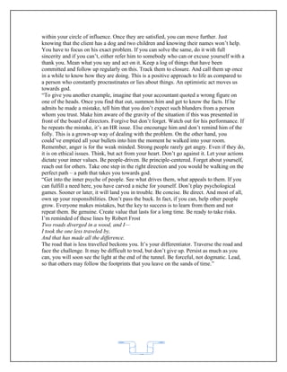 within your circle of influence. Once they are satisfied, you can move further. Just
knowing that the client has a dog and two children and knowing their names won’t help.
You have to focus on his exact problem. If you can solve the same, do it with full
sincerity and if you can’t, either refer him to somebody who can or excuse yourself with a
thank you. Mean what you say and act on it. Keep a log of things that have been
committed and follow up regularly on this. Track them to closure. And call them up once
in a while to know how they are doing. This is a positive approach to life as compared to
a person who constantly procrastinates or lies about things. An optimistic act moves us
towards god.
“To give you another example, imagine that your accountant quoted a wrong figure on
one of the heads. Once you find that out, summon him and get to know the facts. If he
admits he made a mistake, tell him that you don’t expect such blunders from a person
whom you trust. Make him aware of the gravity of the situation if this was presented in
front of the board of directors. Forgive but don’t forget. Watch out for his performance. If
he repeats the mistake, it’s an HR issue. Else encourage him and don’t remind him of the
folly. This is a grown-up way of dealing with the problem. On the other hand, you
could’ve emptied all your bullets into him the moment he walked into your room.
Remember, anger is for the weak minded. Strong people rarely get angry. Even if they do,
it is on ethical issues. Think, but act from your heart. Don’t go against it. Let your actions
dictate your inner values. Be people-driven. Be principle-centered. Forget about yourself,
reach out for others. Take one step in the right direction and you would be walking on the
perfect path – a path that takes you towards god.
“Get into the inner psyche of people. See what drives them, what appeals to them. If you
can fulfill a need here, you have carved a niche for yourself. Don’t play psychological
games. Sooner or later, it will land you in trouble. Be concise. Be direct. And most of all,
own up your responsibilities. Don’t pass the buck. In fact, if you can, help other people
grow. Everyone makes mistakes, but the key to success is to learn from them and not
repeat them. Be genuine. Create value that lasts for a long time. Be ready to take risks.
I’m reminded of these lines by Robert Frost
Two roads diverged in a wood, and I—
I took the one less traveled by,
And that has made all the difference.
The road that is less travelled beckons you. It’s your differentiator. Traverse the road and
face the challenge. It may be difficult to trod, but don’t give up. Persist as much as you
can, you will soon see the light at the end of the tunnel. Be forceful, not dogmatic. Lead,
so that others may follow the footprints that you leave on the sands of time.”




                                            62
 