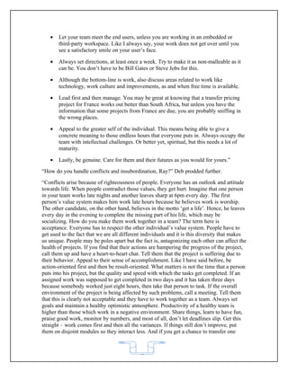 •   Let your team meet the end users, unless you are working in an embedded or
       third-party workspace. Like I always say, your work does not get over until you
       see a satisfactory smile on your user’s face.

   •   Always set directions, at least once a week. Try to make it as non-malleable as it
       can be. You don’t have to be Bill Gates or Steve Jobs for this.

   •   Although the bottom-line is work, also discuss areas related to work like
       technology, work culture and improvements, as and when free time is available.

   •   Lead first and then manage. You may be great at knowing that a transfer pricing
       project for France works out better than South Africa, but unless you have the
       information that some projects from France are due, you are probably sniffing in
       the wrong places.

   •   Appeal to the greater self of the individual. This means being able to give a
       concrete meaning to those endless hours that everyone puts in. Always occupy the
       team with intellectual challenges. Or better yet, spiritual, but this needs a lot of
       maturity.

   •   Lastly, be genuine. Care for them and their futures as you would for yours.”
“How do you handle conflicts and insubordination, Ray?” Deb prodded further.
“Conflicts arise because of righteousness of people. Everyone has an outlook and attitude
towards life. When people contradict those values, they get hurt. Imagine that one person
in your team works late nights and another leaves sharp at 6pm every day. The first
person’s value system makes him work late hours because he believes work is worship.
The other candidate, on the other hand, believes in the motto ‘get a life’. Hence, he leaves
every day in the evening to complete the missing part of his life, which may be
socializing. How do you make them work together in a team? The term here is
acceptance. Everyone has to respect the other individual’s value system. People have to
get used to the fact that we are all different individuals and it is this diversity that makes
us unique. People may be poles apart but the fact is, antagonizing each other can affect the
health of projects. If you find that their actions are hampering the progress of the project,
call them up and have a heart-to-heart chat. Tell them that the project is suffering due to
their behavior. Appeal to their sense of accomplishment. Like I have said before, be
action-oriented first and then be result-oriented. What matters is not the time that a person
puts into his project, but the quality and speed with which the tasks get completed. If an
assigned work was supposed to get completed in two days and it has taken three days
because somebody worked just eight hours, then take that person to task. If the overall
environment of the project is being affected by such problems, call a meeting. Tell them
that this is clearly not acceptable and they have to work together as a team. Always set
goals and maintain a healthy optimistic atmosphere. Productivity of a healthy team is
higher than those which work in a negative environment. Share things, learn to have fun,
praise good work, monitor by numbers, and most of all, don’t let deadlines slip. Get this
straight – work comes first and then all the variances. If things still don’t improve, put
them on disjoint modules so they interact less. And if you get a chance to transfer one



                                            62
 