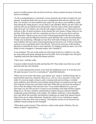 person to another project, that can also be tried out. Always monitor the pulse of the team
and act accordingly.
“As far as insubordination is concerned, it arises primarily due to lack of respect for your
superior. Somebody thinks that you are just a management dodo and can’t get the work
done. For instance, if a team member loses respect for you due to your inability to guide
them during the coding process, you are likely to get offended. Maybe you don’t know the
code but still you can help him out with pointers. Get him sources from where technical
help can be got. For instance, give him the tech support number of, say, Microsoft if your
software is that. Or point out places on the internet like user forums or blogs where he can
get help. If this does not work out, sometimes you have to roll up your sleeves and get
your hand dirty. Maybe you are out of touch with programming but that does not mean
that you cannot spot the difference between a good and bad code. Learn the technicalities.
It helps your positioning. Although you may have tech leads working in your team, the
team members still may expect some programming nirvana from you. If still you find that
a person is not co-operating, talk to him directly. Find out the root cause of the problem.
But keep in mind that the work is most important. No fudging of delivery dates, even if he
thinks you are a kangaroo. Command respect, don’t demand it.”
It was noontime. The sun on the zenith was showering its heat in a vindictive way. Ray
got some plates and spoons and kept them on the table. Next, he brought some soft green
vegetables and fruits that looked like banana and kiwi.
“Chow time,” said Ray softly.
Everyone walked towards the table and had their fill. They drank water that was so cold
and clear that they felt refreshed.
“It’s so quiet and peaceful out here, away from the maddening crowd. Is it true that your
life-span increases if you live in such places?” asked Deb demurely.
“When you are in touch with nature, your natural ‘you’ rejoices. Artificial things take us
backward but nature has a hypnotic effect on us. Life in a city is stressful. Living in the
midst of a concrete jungle, trying to catch a running clock and travelling in crowded
trains, pollution, dust and noise, and working untoward hours on machines can take a toll.
How long has it been since you heard a lark sing? When did you last hear the rustling of
leaves when the mighty wind caressed a tree? A one-month sabbatical in a year can
rejuvenate you, but still you have to return to your dwelling. God made all those organic
things for us. We have somehow exploited those natural resources and built artificial
compounds using technology as the scalpel. All synthetic medicines, I mean allopathic,
have side effects but ayurvedic and alternative medicines are made from natural extracts.
Hence there are no contra-indications. People the world over are switching to organic
solutions as they have their roots in history. The forgotten science of our ancestors has
suddenly started coming into the limelight.”
“What about occult sciences? They also have a place in the annals of history. Do you
believe in them?” inquired Ravi.




                                           62
 