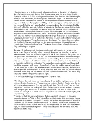 “Occult sciences have definitely made a huge contribution to the sphere of education.
Take for instance astrology. People think that astrology is for the weak-hearted or for
those who believe in fatality. Nothing could be farther from the truth. Astrologers maybe
wrong in their predictions, but astrology as a science still reigns. The premise of this
science is to be forewarned or notified in advance of the events that are most likely to
happen in the future. A metaphor would help – if it’s raining you can’t make the rain stop
but you can definitely carry an umbrella if you were to know that it would rain. It’s like
Microsoft publishing a security bulletin to let us know that there are vulnerabilities that a
hacker can spot and compromise the system. Watch out for those patches! Although a
window to the past and present is also available through analysis, the fact remains that
people are more concerned about the future. The obvious question that comes to mind is
how come the planets which are nothing but solids or gas balls affect us on our planet?
Once again, the answer lies in mythology. According to Greek and Hindu mythology, all
the planets have rulers. These planet rulers are demi-gods. They cannot be perceived on a
physical level. They are mind born. It’s like a program that uses library calls or APIs
(Application Programming Interfaces). You know they are there, although they are not
fully visible in your program.
The days of charlatans predicting incorrect diagnosis will come to an end, as we cut
across newer forms of inter-disciplinary research. But mind you, astrology is not just
about numbers. There is a qualitative aspect to it, too. It’s not just about that planets are in
this position so the outcome will be this. The subtler aspect has to do with the astrologer.
His knowledge, experience and intuition add to the quandary. Hence, for the uninitiated
who is more concerned about the predictions rather than their intricacies, the challenge is
to choose the right person for this job. The mark of an astrologer is his humbleness and
his ability to connect with you at a deeper level. It’s not like making general predictions.
He will touch you in places that you have always treasured to be yours, by revealing your
past and present. Most probably, he would need your birth date, time and place where you
were born. Some may ask you directly for your nakshatra (constellation) and others may
simply be content with your rashi (moon sign).
“So, how does technology fit into the equation?” queried Stan.

“We all know that birth charts can be cranked up if you feed the right parameters into the
software. But the formats vary. There are various websites that do it free for you. But my
advice to you is to stay away from automated predictions. We still haven’t reached that
stage when a machine can make predictions. If this were true, ask the software vendor to
peek into your past. Time is not so simple to contemplate. The ruler is Saturn (Lord
Shiva), and although he is direct, his ways are profound, which needs something beyond
simple introspection.
“To uncover the truth, we have to realize that we are simply observers of the events
happening around us. What is observed, as long as it is separate from us, remains elusive.
Remember Heisenberg’s Uncertainty Principle: the position and momentum of a particle
cannot be 100 per cent accurately determined. The more we know of one parameter, the
lesser about the second. Hence, there is just one way to reach the truth. Like master Osho
says, ‘be a witness and nothing more’. Enjoy his lila because that’s what he does. And
mysterious are his ways.



                                             62
 