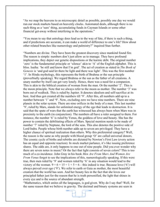 “As we map the heavens to as microscopic detail as possible, possibly one day we would
run our stock markets based on heavenly clocks. Automated deals, although there is no
such thing as a ‘sure’ thing, accumulating funds in Cayman Islands or some other
financial get-away without interfering in the operations.”

“You mean to say that astrology does lead us to the way of fate, if there is such a thing,
and if predictions are accurate, it can make a world of difference to one’s life? How about
other related branches like numerology and palmistry?” inquired Stan further.

“Numbers are divine. They have been the greatest discovery since mankind found fire.
The reason is simple: numbers don’t just allow us to manage. They have profound
implications, they depict our genetic dispositions or the karmic debt. The original number
‘zero’ is the fundamental principle or ‘silence’ akin to ‘A’ of the English alphabet. This is
bliss. Isaiha: ‘be still and know that I’m god’. The act of creation as stated in The Book of
Genesis is ‘and god said let there be light and there was light’. This was the first number
‘1’. In Hindu mythology, this represents the birth of Brahma or the sun principle
(proverbially speaking). We regard Brahma or the sun as the father of all creations. A
unary number by itself can get very lonely. Hence, there was a need for a companion.
This is akin to the biblical creation of woman from the man. Or the number ‘2’. This is
the moon principle. Note that we always refer to the moon as mother. The number ‘3’ was
born out of wedlock. This is ruled by Jupiter. It denotes idealism and self-sacrifice at its
best. And thus got created all the numbers till ‘9’. After this, all numbers add up to a
number between ‘1’ and ‘9’. Now, excluding zero we have nine numbers. There are nine
planets in the solar system. There are nine orifices in the body of a man. This last number
‘9’, ruled by Mars, stands for unlimited energy of the ego that leads to destruction. It is
said that the spate of wars that the earth has witnessed has always been when Mars was in
proximity to the earth (in conjunction). The numbers all have a ruler assigned to them. For
instance, the number ‘6’ is ruled by Venus, the goddess of love and beauty. She has the
power to contain the debilitating effects of Mars. Special mention needs to be made of
number ‘7’ ruled by Neptune, the lord of the seas. This also denotes the positive side of
Lord Indra. People whose birth number adds up to seven are privileged. They have a
higher chance of spiritual realization than others. Why this preferential category? Well,
the reason is the same as why people with blood group ‘O’ are called universal donors.
The cosmic cycle of births and rebirths are dictated by Newton’s First Law (every action
has an equal and opposite reaction). In stock market parlance, it’s like issuing preference
shares. The odds are, it only happens to one out of nine people. Did you ever wonder why
there are seven notes in music? Or the fact that light consists of seven colors? This is too
much of a co-incidence. John Gray in his book Men Are From Mars And Women Are
From Venus forgot to see the implications of this, numerologically speaking. If this were
true, then men ruled by ‘9’ and women ruled by ‘6’ in any situation would lead to the
victory of the woman. 9 + 6 = 15 = 1 + 5 = 6 – this indeed is true. Because love (‘6’) will
always prevail over ego (‘9’). We refer to earth or Gaia as mother, the most beautiful
creation that the world has seen. And her beauty lies in the fact that she loves our
principled father just for the reason that he is truth personified, the light that shines in
every eye and is the source of abundant strength.
“Mathematics, which unites all the languages, is god given. Why do I say that? Well, for
the same reason that we believe in gravity. The decimal and binary systems are seen in


                                            62
 