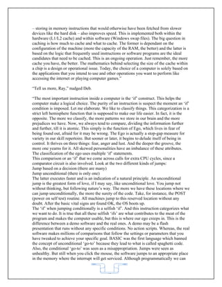 – storing in memory instructions that would otherwise have been fetched from slower
devices like the hard disk – also improves speed. This is implemented both within the
hardware (L1/L2 cache) and within software (Windows swap files). The big question in
caching is how much to cache and what to cache. The former is dependant on the
configuration of the machine (more the capacity of the RAM, the better) and the latter is
based on the logic that frequently used instructions or software programs are the ideal
candidates that need to be cached. This is an ongoing operation. Just remember, the more
cache you have, the better. The mathematics behind selecting the size of the cache within
a chip is a design or operational issue. Today, the choice of a computer is solely based on
the applications that you intend to use and other operations you want to perform like
accessing the internet or playing computer games.”

“Tell us more, Ray,” nudged Deb.

“The most important instruction inside a computer is the ‘if’ construct. This helps the
computer make a logical choice. The purity of an instruction is suspect the moment an ‘if’
condition is imposed. Let me elaborate. We like to classify things. This categorization is a
strict left hemisphere function that is supposed to make our life easier. In fact, it is the
opposite. The more we classify, the more patterns we store in our brain and the more
prejudices we have. Now, we always tend to compare, dividing the information further
and further, till it is atomic. This simply is the function of Ego, which lives in fear of
being found out, afraid for it may be wrong. The Ego is actually a stop-gap measure for
variety in our skill repertoire. But sooner or later, it begins to delude itself of being in
control. It thrives on three things: fear, anger and lust. And the deeper the groove, the
more one yearns for it. All skewed personalities have an imbalance of these attributes.
The classification of the ego uses multiple ‘if’ statements.
This comparison or an ‘if’ that we come across calls for extra CPU cycles, since a
comparator circuit is also involved. Look at the two different kinds of jumps:
Jump based on a decision (there are many)
Jump unconditional (there is only one)
The latter executes faster and is an indication of a natural principle. An unconditional
jump is the greatest form of love, if I may say, like unconditional love. You jump not
without thinking, but following nature’s way. The more we have these locations where we
can jump unconditionally, the more the surety of the code. Take, for instance, the POST
(power on self test) routine. All machines jump to this reserved location without any
doubt. After the basic vital signs are found OK, the OS boots up.
The ‘if’ when jumping conditionally is a selfish ‘if’. And this instruction categorizes what
we want to do. It is true that all these selfish ‘ifs’ are what contributes to the meat of the
program and makes the computer usable, but this is where our ego creeps in. This is the
difference between a demo software and the real ones. A demo may be a flash
presentation that runs without any specific conditions. No action scripts. Whereas, the real
software makes millions of comparisons that follow the settings or parameters that you
have tweaked to achieve your specific goal. BASIC was the first language which banned
the concept of unconditional ‘go-to’ because they lead to what is called spaghetti code.
Also, the conditional ‘go-to’ was seen as a misappropriation. Jumps were seen as
unhealthy. But still when you click the mouse, the software jumps to an appropriate place
in the memory where the interrupt will get serviced. Although programmatically we can


                                            62
 