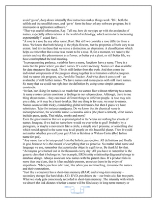 avoid ‘go-to’, deep down internally this instruction makes things work. ‘Ifs’, both the
selfish and the unselfish ones, and ‘go-to’ form the heart of any software program, be it
microcode or application software.”
“That was useful information, Ray. Tell me, how do we cope up with the avalanche of
names, especially abbreviations in the world of technology, which seems to be increasing
exponentially?” asked Ravi.
“A rose is a rose by any other name, Ravi. But still we consider a rose different from a
lotus. We know that both belong to the phyla flowers, but the properties of both vary to an
extent. And it is in these that we sense a distinction, an aberration. A classification which
helps us remember that a rose was meant to be a rose. If, for a moment, we remove the
curtain and see this phenomenon as a flower, or better yet a plant, or still better life, we
have contemplated the real meaning.
“In programming parlance, variables have a name, functions have a name. There is a
name for the place where you store names. It’s called memory. Names are also available
for data structures like stack. This is still farther from the truth. And then come the
individual components of the program strung together in a formation called a program.
And we name this program, say, Portfolio Tracker. And what does it consist of – an
avalanche of still further names. We have names and namespaces with still more names.
So many that we could run right into the definition by using some simple semantic
constructs.
“In fact, our liking for names is so much that we cannot live without referring to a name.
A name evokes certain emotions or feelings in our subconscious. Although, there is one
thing about names – they can mean different things to different people. A rose may win
you a date, or it may be a heart-breaker. But one thing is for sure, we react to names.
Names sound a little tricky, considering global references, but then I guess we have
substitutes. Take for instance marijuana. Do we know that its chemical name is
metamphetamine, the scientific name is cannabis sativa (the plant’s extract), street names
include grass, ganja, Thai sticks, smoke and more?
Even the great mantras that are so promulgated in the Vedas are nothing but chants of
names. Imagine, if we had no name how would we ever refer to god? Probably by a
pictogram, or maybe a movement like a circle, a simple one I presume, or something else
which would appeal in the same way to all people on this beautiful planet. Then it would
not matter whether you call your god Allah or Krishna or Wakan-Tanka (Red Indian
name for god).
“Any name has to be interpreted from the holistic perspective. All definitions end finally
in god, because he is the creator of everything that we perceive. No matter what name and
language we use, remember that a particular object is a gift to us. Be thankful for that.
“Acronyms get churned out in the thousands every day. All you have to remember is the
generic class that it belongs to. For example, ERD (entity relationship diagram) belongs to
database design. Always associate new names with the parent class. If a product falls in
more than one class, that is it has multiple parents, associate them in the order of
importance. When you have idle time, like when you are travelling, reminisce the names
and their connections.
“Just like a computer has a short-term memory (RAM) and a long-term memory –
secondary storage like hard disks, CD, DVD, pen drives etc – our brain also has two parts.
What we study gets consciously recorded in short-term memory. The intensity with which
we absorb the link dictates whether a name will be filed away in long-term memory or


                                            62
 