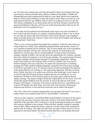 not. Our short-term memory has to be fast and should be able to recall things from long-
term memory without noticeable delay. Memory enhancers like Brahmi, Vachha and
Shankpushpi (ayurvedic preparations) all help us to stay sharp. But the most important
thing we need to retain anything is a fresh and receptive mind. When you wake up, your
sleep quota should have got fulfilled. Then you have to do physical exercise every day.
This releases endorphins in our blood stream and we feel fresh. Prepare yourself for the
name bombardments of the day, and if you are really passionate about what you do, the
definitions won’t be a problem for you.”

“I very often run into technical terms that hardly make sense to me. But nevertheless I
have to deal with them because my company is getting affected. Is there a way in which
we can make the techies talk more of business to the clients? Because I get complaints
about my people going to the customer’s place with a house full of jargons and ending up
confusing them,” asked Stan.

“This is a very common problem that people face in projects. Techies by their nature are
living in their own worlds. They understand computers better than business. Hence it is
very essential to separate the two functions. Thus we have people who work on programs
(the techies) and those who face the customer (the analysts). In small projects, the
distinction is not that clear. But my recommendation is to keep at least one product
manager, typically an MBA, who can take down the requirements of a customer, translate
them into a feature list and pass it on to the project manager. The communication between
the project manager and the product manager is of paramount significance. Making
techies learn business is like chanting Vedas in front of a buffalo. Stay away from it.
Product managers with some experience can capture the requirements in a modeling
language like UML (unified modeling language), easing the task of the project manager.
It would be a good idea to give 101 business courses to techies pertaining to the specifics
of the project that they are working on. This makes them appreciate what they are doing
better. Finally, they have to be made aware of the fact that technology is just a means to
an end, the end itself being the business problem that they are working on. It’s very
important to fill them in on the business goals of the project and to reiterate them in
regular meetings. The project manager should take responsibility for this action. The CEO
should take regular feedback from the customer as well as the delivery head on the
progress of the project. A summary of the same at regular intervals is a good thing to do.
A good CEO spends more than 50 per cent of his time with customers, listening for
responses and criticism, so that mid-term corrections can be made to the project.”

“Ray, this is fine as far as product-based projects are concerned, but what if I, say, have a
project where we are implementing SAP in a short deadline?” asked Stan.

“The key to this would be a well-defined WBS (work breakdown structure) for the project
till its end, the necessary awareness and clarity of what is to be done and the technical
capability of the team that will be working on it. Keep monitoring the project on a regular
basis and give feedback to the customer. Work with their schedule, instead of imposing
yours on them. Before starting the project, make the customer aware of the assumptions
and the style of working. Also make sure that what you expect of them and vice-versa is
captured in a document clearly. Deviations from the plan have to be mutually discussed


                                            62
 