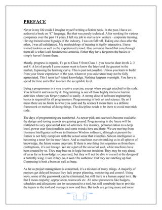 PREFACE
Never in my life could I imagine myself writing a fiction book. In the past, I have co-
authored a book on ‘C’ language. But that was purely technical. After working for various
companies over the past 18 years, I left my job to start a new venture – corporate training.
Having trained some bigwigs of the industry, I was on full roll. Taking one class after the
other, I was all exhilarated. My methodology of training is highly interactive. I have
trained rookies as well as the experienced crowd. One common thread that runs through
them all is what I call fundamental amnesia. Either they have forgotten the basics or
simply haven’t learnt them.

Mostly, progress is organic. To go to Class 5 from Class 1, you have to clear levels 2, 3
and 4. A lot of people I came across want to know the latest and the greatest in the
market, bypassing the learning curve. This is just not possible. Unless you learn to build
from your linear experience of the past, whatever you understand may not be fully
appreciated. This I term half-baked knowledge. Nothing happens overnight. You have to
spend the time and effort to reach the acceptable level.

Being a programmer is a very creative exercise, except when you get attached to the code.
You defend it and swear by it. Programming is one of those highly intensive karmic
activities where you forget yourself so easily. A strong dose of software engineering
basics is required for all programmers. Programming is both art and science. By art I
mean there are no limits to what you code and by science I mean there is a definite
framework or method of doing things. The discipline needs to be there to avoid maverick
code.

The days of programming are numbered. As newer pick-and-use tools become available,
the design and testing aspects are gaining ground. Programming in the future will be
restricted to very specialized kind of activities. For instance, personalization to a deep
level, power user functionalities and some tweaks here and there. We are moving from
Business Intelligence software to Business Wisdom software, although at present the
former is not fully compliant with the actual sense that it implies. Silicon intelligence is
becoming a tenet for the near future. And as machines start overtaking us in all spheres of
knowledge, the future seems uncertain. If there is one thing that separates us from these
contraptions, it’s our lineage. We are a part of the universal soul, while machines have
been created by us. They may beat us in logic but not intuition. They may be way ahead
of us as far as knowledge is concerned, but they will not be able to marvel at the design of
a butterfly wing. Even if they do, it won’t be authentic. But they are catching up fast.
Computing is both a boon as well as bane.

As far as project management is concerned, it’s a mixture of many things. A majority of
projects get delayed because they lack proper planning, monitoring and control. Using
tools, some of the guesswork can be eliminated, but still there is a human aspect to it. By
that I mean empathy, appreciation, teamwork etc. All other parameters like budgets,
schedules and allocations can be outsourced to a tool, but still somebody has to provide
the inputs to the tool and manage it now and then. But tools are getting more and more



                                            62
 