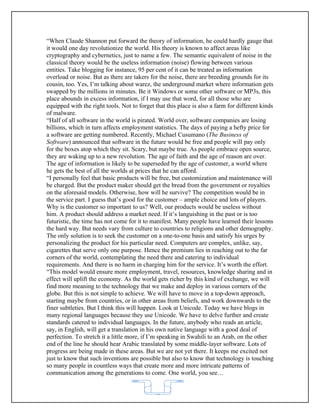 “When Claude Shannon put forward the theory of information, he could hardly gauge that
it would one day revolutionize the world. His theory is known to affect areas like
cryptography and cybernetics, just to name a few. The semantic equivalent of noise in the
classical theory would be the useless information (noise) flowing between various
entities. Take blogging for instance, 95 per cent of it can be treated as information
overload or noise. But as there are takers for the noise, there are breeding grounds for its
cousin, too. Yes, I’m talking about warez, the underground market where information gets
swapped by the millions in minutes. Be it Windows or some other software or MP3s, this
place abounds in excess information, if I may use that word, for all those who are
equipped with the right tools. Not to forget that this place is also a farm for different kinds
of malware.
“Half of all software in the world is pirated. World over, software companies are losing
billions, which in turn affects employment statistics. The days of paying a hefty price for
a software are getting numbered. Recently, Michael Cusumano (The Business of
Software) announced that software in the future would be free and people will pay only
for the boxes atop which they sit. Scary, but maybe true. As people embrace open source,
they are waking up to a new revolution. The age of faith and the age of reason are over.
The age of information is likely to be superseded by the age of customer, a world where
he gets the best of all the worlds at prices that he can afford.
“I personally feel that basic products will be free, but customization and maintenance will
be charged. But the product maker should get the bread from the government or royalties
on the aforesaid models. Otherwise, how will he survive? The competition would be in
the service part. I guess that’s good for the customer – ample choice and lots of players.
Why is the customer so important to us? Well, our products would be useless without
him. A product should address a market need. If it’s languishing in the past or is too
futuristic, the time has not come for it to manifest. Many people have learned their lessons
the hard way. But needs vary from culture to countries to religions and other demography.
The only solution is to seek the customer on a one-to-one basis and satisfy his urges by
personalizing the product for his particular need. Computers are complex, unlike, say,
cigarettes that serve only one purpose. Hence the premium lies in reaching out to the far
corners of the world, contemplating the need there and catering to individual
requirements. And there is no harm in charging him for the service. It’s worth the effort.
“This model would ensure more employment, travel, resources, knowledge sharing and in
effect will uplift the economy. As the world gets richer by this kind of exchange, we will
find more meaning to the technology that we make and deploy in various corners of the
globe. But this is not simple to achieve. We will have to move in a top-down approach,
starting maybe from countries, or in other areas from beliefs, and work downwards to the
finer subtleties. But I think this will happen. Look at Unicode. Today we have blogs in
many regional languages because they use Unicode. We have to delve further and create
standards catered to individual languages. In the future, anybody who reads an article,
say, in English, will get a translation in his own native language with a good deal of
perfection. To stretch it a little more, if I’m speaking in Swahili to an Arab, on the other
end of the line he should hear Arabic translated by some middle-layer software. Lots of
progress are being made in these areas. But we are not yet there. It keeps me excited not
just to know that such inventions are possible but also to know that technology is touching
so many people in countless ways that create more and more intricate patterns of
communication among the generations to come. One world, you see…


                                             62
 