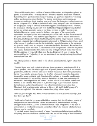 “The world is turning into a cauldron of wonderful inventions, waiting to be explored by
people at different strata. The more curious a person is, the more discoveries await him.
Remember, more questions mean more awakening, less questions mean less awakening
and no questions mean no awakening. The karmic implications are increasing, as
computers transform a single idea into a cycle of karma for the creators. All actions create
karma, except sacrifice. NGOs or individuals who create non-profit sites are the ones who
are escaping the flurry of activities that are taking place. If somebody writes a software,
for instance an e-tailing site, the very code that handles the payment processing that the
person has written, generates karma every time a payment is made. This maybe an
individual karma or a group karma. In the latter case, a part of the transaction is
apportioned among the people who wrote that piece of the code. Actions that arise out of
the gunas create karma. There are three types of gunas – Sattvic, Rajasic and Tamasic.
Basically, anything done with an attachment generates karma. To give you an example, if
you plant a tree and it grows big enough providing shade to 500 people, then it has a good
effect on you. A brochure-ware site that just displays some information to the user does
not generate much karma as compared to a transactional site. Remember, karma is action
not necessarily by an individual. An automated action also generates karma for the person
who created that action in the first place. Not only is the global GDP on the rise, but our
life P&L account of every individual is on the rise. Progress will soon overcome the
exponential barrier. Technology is not just a solution, it has started touching the spiritual
aspect of our lives, too.”

“So, what you mean is that the effect of our actions generates karma, right?” asked Deb
meekly.

“Correct. If you have built a piece of software for the purpose of amassing wealth, it is
sure to generate karma for every copy it sells. If people get benefitted by it, the result is
good karma, and if the software turns out to be non-productive, then it will generate bad
karma. Freeware also generates karma but its effect is less, as it was in the beginning
designed for a non-profitable goal. Sites that offer trialware or betas also stand to gain
more as compared to a pay-and-buy solution. Remember, a good idea generates good
karma and a bad one produces bad karma. The sum total of all our karmas dictate what
happens in our afterlife. And for all of us, the final target is god realization. Burn all
karma to ashes and proclaim to cancel your subscription to the resurrection (Jim
Morrison). Seek to achieve unity with god in this very life itself. And if you do, it’s
mission accomplished. Else starts the process of recycling all over again.”

“That’s a good thought, Ray. Attain realization in this life itself. It seems so simple, but
how do we get there?”

“Inside each of us is the key to a world of ideas awaiting their fructification, a myriad of
thoughts that can make this earth a better place to live in, and dreams that fervently
anticipate manifestation. An idea is akin to a fruit on a tree. The purpose of this fruit is
consumption, to be of use to someone, somewhere. Here’s the premise: all of us have an
inherent need to contribute.
“If you look around, there is no dearth of ideas. From tables and chairs to nuts and bolts,
everything was conceived as an idea in a mind. But it’s sad that many of these do not see


                                             62
 