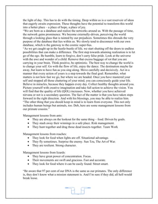 the light of day. This has to do with the timing. Deep within us is a vast reservoir of ideas
that eagerly awaits expression. These thoughts have the potential to transform this world
into a better place – a place of hope, a place of joy.
“We are born as a database and realize the networks around us. With the passage of time,
the network gains prominence. We become externally-driven, perceiving the world
through a looking glass that is tainted by our prejudices. Sometimes this shrouds the very
purpose of the database that lies within us. We slowly tend to disconnect with our own
database, which is the gateway to the cosmic super-bus.
“As we get caught up in the hustle-bustle of life, we start shutting off the doors to endless
possibilities that can make a difference. The first step towards attaining realization is to let
go of the ego. Be humble, learn to forgive, don’t carry false pride. Look at the universe
with the awe and wonder of a child. Remove that excess baggage of rot that you are
carrying in your brain. Think positive, be optimistic. The best way to change the world is
to change your self. Go with the flow of life, enjoy the dance. The destination maybe far
away, but learn to have fun as you sing along. Move carefully and decisively. Act in a
manner that every action of yours is a step towards the final goal. Remember, what
matters is not how fast we go, but where we are headed. Once you have mastered your
self and stopped all those chattering of your mind, you can consciously guide your life.
Believe in miracles, because they happen every day. Collect healthy thoughts around you.
Picture yourself with creative imagination and take full action to achieve the vision. You
will find that the quality of life (QOL) increases. Now, whether you have achieved
nirvana or not is a secondary question. The fact of the matter is that you have taken steps
forward in the right direction. And with his blessings, you may be able to realize him.
“The other thing that you should keep in mind is to learn from everyone. This not only
includes human beings but animals, too. Deb, here are some management lessons from
our primate cousins.”

Management lessons from ants:
  • They are always on the lookout for the same thing – food. Driven by goals.
  • They stash away their winnings in a safe place. Risk management.
  • They hunt together and drag those dead insects together. Team Work

Management lessons from roaches:
  • They look for food when lights are off. Situational advantage.
  • They fly sometimes. Surprise the enemy. Sun Tzu, The Art of War.
  • They are resilient. Strong character.

Management lessons from lizards:
  • They have great power of concentration. Focus.
  • Their movements are swift and gracious. Fast and accurate.
  • They look for food where it can be easily found. Street smart.

“Be aware that 97 per cent of our DNA is the same as our primates. The only difference
is, they don’t know what a mission statement is. And I’m sure if they did, all hell would
break loose.




                                             62
 