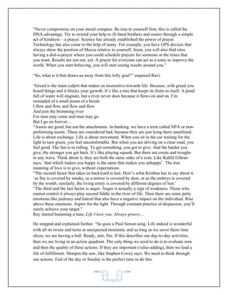 “Never compromise on your moral compass. Be true to yourself first; this is called the
DNA advantage. Try to extend your help to ill-fated brothers and sisters through a simple
act of kindness – a prayer. Science has already established the power of prayer.
Technology has also come to the help of many. For example, you have GPS devices that
always show the position of Mecca relative to yourself. Soon, you will also find sites
having a dial-a-prayer where you could schedule prayers for someone at the times that
you want. Results are not out, yet. A prayer for everyone can act as a tonic to improve the
world. When you start believing, you will start seeing results around you.”

“So, what is it that draws us away from this lofty goal?” enquired Ravi.

“Greed is the main culprit that makes us insensitive towards life. Because, with greed you
hoard things and it blocks your growth. It’s like a tree that keeps its fruits to itself. A pond
full of water will stagnate, but a river never does because it flows on and on. I’m
reminded of a small poem of a brook:
I flow and flow and flow and flow
And join the brimming river
For men may come and men may go
But I go on forever…
“Assets are good, but not the attachments. In banking, we have a term called NPA or non-
performing assets. These are considered bad, because they are just lying there unutilized.
Life is about exchange. Life is about movement. When you sit in the car waiting for the
light to turn green, you feel uncomfortable. But when you are driving on a clear road, you
feel good. The fun is in rolling. To get something, you got to give. And the harder you
give, the stronger you get back. It’s like playing squash. But there are crests and troughs
to any wave. Think about it, they are both the same sides of a coin. Like Kahlil Gibran
says, ‘that which makes you happy is the same that makes you unhappy’. The true
meaning of love is to give, without expectations.
“The second factor that takes us backward is lust. Here’s what Krishna has to say about it:
‘as fire is covered by smoke, as a mirror is covered by dust, or as the embryo is covered
by the womb, similarly, the living entity is covered by different degrees of lust.’
“The third and the last factor is anger. Anger is actually a sign of weakness. Those who
cannot control it always play second fiddle in the river of life. Then there are some petty
emotions like jealousy and hatred that also have a negative impact on the individual. Rise
above these emotions. Aspire for the light. Through constant practice of dispassion, you’ll
surely achieve your target.”
Ray started humming a tune, Life I love you. Always groovy…

He stopped and explained further. “So goes a Paul Simon song. Life indeed is wonderful
with all its twists and turns at unexpected moments, and as long as we savor these time
slices, we are having a ball. Ready, aim, fire. If this describes our day-to-day activities,
then we are living in an action quadrant. The only thing we need to do is to evaluate now
and then the quality of these actions. If they are important (value-adding), then we lead a
life of fulfillment. Sharpen the saw, like Stephen Covey says. We need to think through
our actions. End of the day or Sunday is the perfect time to do this.




                                             62
 