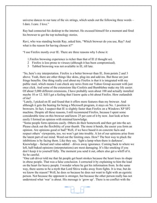 universe dances to our tune of the six strings, which sends out the following three words –
I dare. I care. I love.”

Ray had connected his desktop to the internet. He excused himself for a moment and fired
his browser to get the top technology stories.

Ravi, who was standing beside Ray, asked him, “Which browser do you use, Ray? And
what is the reason for having chosen it?”

“I use Firefox mostly over IE. There are three reasons why I chose it:

   1.Firefox browsing experience is richer than that of IE (I thought so).
   2 Firefox is less prone to viruses (although it has been compromised).
   3 Tabbed browsing was not available in IE, till late.

“So, here’s my interpretation. Firefox is a better browser than IE, from points 2 and 3
above. Yeah, there are other things like skins, plug-ins and add-ins. But those are just
fringe benefits. One thing really cool about my Firefox is that it is integrated with my
public mail, which means I can check any news from our Yahoo Group account with just
once click. And some of the extensions like Cooliris and Bumblebee make my life easier.
Of about 5,000 different extensions, I have probably seen about 100 and actually installed
maybe 10 or 12. Sill I get a feeling that I know quite a bit about Firefox. How outlandish
of me!
“Lately, I picked on IE and found that it offers more features than my browser. And
although it gets the beating for being a Microsoft program, it stays on No. 1 position in
browsers. In fact, I suspect that IE is slightly faster than Firefox on a Windows XP SP2
machine. Despite all these reasons, I still recommend Firefox, because I spent some
considerable time on this browser and know 25 per cent of it by now. Just look at how
easily I formed an opinion with minimal knowledge.
“Some people form opinions easily. Others do their homework and then get into the act.
Please check out the flexibility of your thumb. The more it bends, the easier you form an
opinion. Are opinions good or bad? Well, if we have based it on concrete facts and
respect others’ viewpoints, too, we won’t get into trouble. A lot of our opinions arise from
the latent part of our mind. Weed out the limiting ones. How? The best way to pluck the
inhibitions is by facing them. Like they say, ‘light a lamp when there is darkness’.
Knowledge – factual and value-added – drives away ignorance. Coming back to where we
left, half-baked opinions (interpretations) are most damaging. It’s like smoking if you
don’t keep it to yourself fully. The moment you send it out, others also get a whiff of it.
So be careful.
“One cab driver told me that fat people get heart strokes because the heart loses its shape
in obese people. That was a false conclusion. I corrected it by explaining to him the load
on the heart for heavy people. I wonder where he got his information from. In the same
way, there seems to be a myth that Lord Shiva walks away from fights. It is true, but do
we know the reason? Well, he does so because he does not want to fight with an egoistic
person. Not because the opponent is stronger, but because the other person really has not
understood what ‘war’ is about. His message is ‘grow up’. There is no conflict with the



                                           62
 