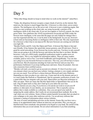 Day 5
“What other things should we keep in mind when we work on the internet?” asked Ravi.

“Today, the ubiquitous browser occupies a major chunk of activity on the internet. But
mind you, the internet is much bigger than this. A browser is a thin client, server-centric
solution. The intelligence sits on the server end. A browser is just a rendering engine. But
when you start scripting on the client side, say using Javascript, a portion of the
intelligence shifts to the client side. If you use Java applets or ActiveX controls, the client
grows fatter. New platforms like AJAX (asynchronous Javascript and XML) make the
browser more intelligent, in the sense that the pages are only loaded for changes that a
user has requested and that, too, it can be done in the background. So you see, browsers
(client-end) are becoming thicker as intelligence shifts to their end. The only requirement
for a browser is that it has to run atop an OS. But now browsers are coming out with their
own light OS.
“Besides Firefox and IE, I also like Opera and Flock. A browser like Opera is fast and
user-friendly. It has features like speed dial, mouse gestures, auto fill and more. Flock is
good for social networking. Every browser has its pros and cons. You have to ask yourself
what you are going to do with the browser and choose the best that is out there. Besides
browsers, I also use a RSS (really simplified syndication) reader to gather news on
various topics. This is very helpful for information addicts. There are many readers
available, paid as well as free. I use both FeedReader and GoogleReader. You can also
use a plug-in in your favourite browser to read news. This way, you will not have to leave
your browser. But all extensions and plug-ins load your browser and you may hit a
performance bottleneck if you keep stuffing more and more. Hence be prudent. Also use
only extensions from certified sources.
“Besides web mail, you need to get an account on a domain. It’s best if you have your
own domain where you can host your website. Getting a domain is very simple and does
not cost you much. You will have a choice between Microsoft and Linux Platforms.
Depending on what you plan to use, select one. Create mail ids on the domain and use it
in a mail reader like Outlook or Thundermail. Opt for automatic notification of mails. Get
a spam killer that can integrate with your mail. Spam killers use Bayesian techniques to
filter out spam. There are many like McAfee Spam killer or Spamihilator that can do the
task. Flag all spam mails so they don’t land up in your inbox the next time.
“On the internet you are a dog. If you browse a lot and do not wish to reveal your IP
address or other parts of your identity, use an anonymizer. This is typically a proxy
address that is made available as a substitute. Also, you can spoof your mails by
tampering the sender address. But I really do not recommend these methods. Be on the
vigil when you visit websites. Some of them contain harmful Javascripts that can attach to
your webpages or do some other malicious activity. Use an advisory software that
maintains a catalog of information about various websites.
“Be wary of scams and phishing activities on the internet. Scams like you have won a
lottery or an appointment letter without an interview are prevalent. Plus, you may get
falsified mails from somebody who pretends to be Paypal or your bank. Be careful of the
information that you reveal outside. Do not solicit information if you find something



                                             62
 