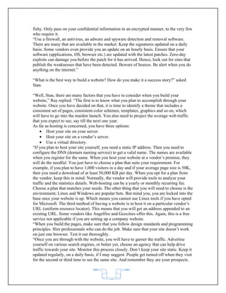 fishy. Only pass on your confidential information in an encrypted manner, to the very few
who require it.
“Use a firewall, an antivirus, an adware and spyware detection and removal software.
There are many that are available in the market. Keep the signatures updated on a daily
basis. Some vendors even provide you an update on an hourly basis. Ensure that your
software (applications, OS, browser etc.) are updated with the latest patches. Zero-day
exploits can damage you before the patch for it has arrived. Hence, look out for sites that
publish the weaknesses that have been detected. Beware of hoaxes. Be alert when you do
anything on the internet.”

“What is the best way to build a website? How do you make it a success story?” asked
Stan.

“Well, Stan, there are many factors that you have to consider when you build your
website,” Ray replied. “The first is to know what you plan to accomplish through your
website. Once you have decided on that, it is time to identify a theme that includes a
consistent set of pages, consistent color schemes, templates, graphics and so on, which
will have to go into the maiden launch. You also need to project the average web traffic
that you expect to see, say till the next one year.
As far as hosting is concerned, you have three options:
    • Host your site on your server.
    • Host your site on a vendor’s server.
    • Use a virtual directory.
“If you plan to host your site yourself, you need a static IP address. Then you need to
configure the DNS (domain naming service) to get a valid name. The names are available
when you register for the same. When you host your website at a vendor’s premise, they
will do the needful. You just have to choose a plan that suits your requirement. For
example, if you plan to have 1,000 visitors in a day and if your average page size is 50K,
then you need a download of at least 50,000 KB per day. When you opt for a plan from
the vendor, keep this in mind. Normally, the vendor will provide tools to analyze your
traffic and the statistics details. Web-hosting can be a yearly or monthly recurring fee.
Choose a plan that matches your needs. The other thing that you will need to choose is the
environment; Linux and Windows are popular bets. But mind you, you are locked into the
base once your website is up. Which means you cannot use Linux tools if you have opted
for Microsoft. The third method of having a website is to host it on a particular vendor’s
URL (uniform resource locator). This means that you will get an address appended to an
existing URL. Some vendors like Angelfire and Geocities offer this. Again, this is a free
service not applicable if you are setting up a company website.
“When you build the pages, make sure that you follow design standards and programming
principles. Hire professionals who can do the job. Make sure that your site doesn’t work
on just one browser. Test it out thoroughly.
“Once you are through with the website, you will have to garner the traffic. Advertise
yourself on various search engines, or better yet, choose an agency that can help drive
traffic towards your site. Monitor this process closely. Don’t keep your site static. Keep it
updated regularly, on a daily basis, if I may suggest. People get turned off when they visit
for the second or third time to see the same site. And remember they are your prospects.



                                            62
 