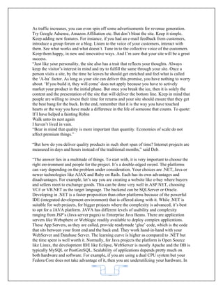 As traffic increases, you can even spin off some advertisements for revenue generation.
Try Google Adsense, Amazon Affiliation etc. But don’t bloat the site. Keep it simple.
Keep adding new features. For instance, if you had an e-mail feedback from customers,
introduce a group forum or a blog. Listen to the voice of your customers, interact with
them. See what works and what doesn’t. Tune in to the collective voice of the customers.
Keep them happy, in new and innovative ways. And I’m sure that your site will be a great
success.
“Just like your personality, the site also has a trait that reflects your thoughts. Always
keep the visitor’s interest in mind and try to fulfill the same through your site. Once a
person visits a site, by the time he leaves he should get enriched and feel what is called
the ‘A-ha’ factor. As long as your site can deliver this promise, you have nothing to worry
about. ‘If you build it, they will come’ does not apply because you have to actively
market your product in the initial phase. But once you break the ice, then it is solely the
content and the presentation of the site that will deliver the bottom line. Keep in mind that
people are willing to invest their time for returns and your site should ensure that they get
the best bang for the buck. In the end, remember that it is the way you have touched
hearts or the way you have made a difference in the life of someone that counts. To quote:
If I have helped a fainting Robin
Walk unto its nest again
I haven’t lived in vain.
“Bear in mind that quality is more important than quantity. Economies of scale do not
affect premium things.”

“But how do you deliver quality products in such short span of time? Internet projects are
measured in days and hours instead of the traditional months,” said Deb.

“The answer lies in a multitude of things. To start with, it is very important to choose the
right environment and people for the project. It’s a double-edged sword. The platforms
can vary depending on the problem under consideration. Your choices are .NET, Java or
newer technologies like AJAX and Ruby on Rails. Each has its own advantages and
disadvantages. For example, let’s say you are creating a website like e-bay where buyers
and sellers meet to exchange goods. This can be done very well in ASP.NET, choosing
VC# or VB.NET as the target language. The backend can be SQLServer or Oracle.
Developing in .NET is a faster proposition than other platforms because of the powerful
IDE (integrated development environment) that is offered along with it. While .NET is
suitable for web projects, for bigger projects where the complexity is advanced, it’s best
to opt for a JAVA platform. JAVA has different levels of usability and complexity
ranging from JSP’s (Java server pages) to Enterprise Java Beans. There are application
servers like Websphere or Weblogic readily available to deploy complex applications.
These App Servers, as they are called, provide readymade ‘glue’ code, which is the code
that sits between your front end and the back end. They work hand-in-hand with your
WebServer and Database Server. The learning curve is higher as compared to .NET but
the time spent is well worth it. Normally, for Java projects the platform is Open Source
like Linux, the development IDE like Eclipse, WebServer is mostly Apache and the DB is
typically MySQL or PostGreSQL. Scalability of applications depends pretty much on
both hardware and software. For example, if you are using a dual CPU system but your
Fedora Core does not take advantage of it, then you are underutilizing your hardware. In


                                            62
 