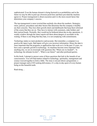 sophisticated. Even the human element is being factored in as probabilities and in the
future we may be able to pick up a brownie point here and there provided the machine
agrees to. Project management is about execution and it is the most crucial factor that
determines your company’s success.

The top management is more worried than anybody else about the numbers. Strategies,
ratios, policies, procedures and other factors that determine that the company is healthy
are their concerns. They have their growth charts and dashboards that keep them informed
of the course that they are on. They have to interact with customers, stake holders and
their tactical heads. Normally, they would not be bothered about day-to-day operations. A
weekly window through the status reports tell them about dangers or accolades in the
waiting. If there is one thing that they hate, it is not complying with commitments.

Technology makes us more productive and accurate. But remember, a computer is as
good as the input it gets. Bad inputs will give you incorrect information. Hence the data is
more important than the programs or applications that work on it. In the past 15 years, we
have seen a sporadic growth in technology. As machines become more important than
anything else, we are at crossroads with questions like ‘Where are we headed?’, ‘Is
technology the ultimate leveler?’, ‘What is our future?’ and other profound queries.

In this book, I attempt to answer some of these questions that lurk in the innards of our
consciousness. You will find matters related to technology, spirituality, management and
science weaved together to form a fable. The story is not just about a programmer, a
project manager and a CEO seeking deliverance, it’s a day-to-day quest of every human
being on this beautiful earth.

Read along…




                                            62
 