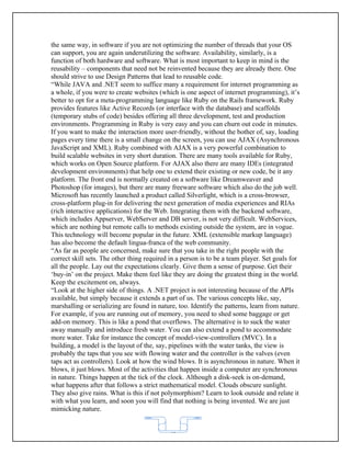 the same way, in software if you are not optimizing the number of threads that your OS
can support, you are again underutilizing the software. Availability, similarly, is a
function of both hardware and software. What is most important to keep in mind is the
reusability – components that need not be reinvented because they are already there. One
should strive to use Design Patterns that lead to reusable code.
“While JAVA and .NET seem to suffice many a requirement for internet programming as
a whole, if you were to create websites (which is one aspect of internet programming), it’s
better to opt for a meta-programming language like Ruby on the Rails framework. Ruby
provides features like Active Records (or interface with the database) and scaffolds
(temporary stubs of code) besides offering all three development, test and production
environments. Programming in Ruby is very easy and you can churn out code in minutes.
If you want to make the interaction more user-friendly, without the bother of, say, loading
pages every time there is a small change on the screen, you can use AJAX (Asynchronous
JavaScript and XML). Ruby combined with AJAX is a very powerful combination to
build scalable websites in very short duration. There are many tools available for Ruby,
which works on Open Source platform. For AJAX also there are many IDEs (integrated
development environments) that help one to extend their existing or new code, be it any
platform. The front end is normally created on a software like Dreamweaver and
Photoshop (for images), but there are many freeware software which also do the job well.
Microsoft has recently launched a product called Silverlight, which is a cross-browser,
cross-platform plug-in for delivering the next generation of media experiences and RIAs
(rich interactive applications) for the Web. Integrating them with the backend software,
which includes Appserver, WebServer and DB server, is not very difficult. WebServices,
which are nothing but remote calls to methods existing outside the system, are in vogue.
This technology will become popular in the future. XML (extensible markup language)
has also become the default lingua-franca of the web community.
“As far as people are concerned, make sure that you take in the right people with the
correct skill sets. The other thing required in a person is to be a team player. Set goals for
all the people. Lay out the expectations clearly. Give them a sense of purpose. Get their
‘buy-in’ on the project. Make them feel like they are doing the greatest thing in the world.
Keep the excitement on, always.
“Look at the higher side of things. A .NET project is not interesting because of the APIs
available, but simply because it extends a part of us. The various concepts like, say,
marshalling or serializing are found in nature, too. Identify the patterns, learn from nature.
For example, if you are running out of memory, you need to shed some baggage or get
add-on memory. This is like a pond that overflows. The alternative is to suck the water
away manually and introduce fresh water. You can also extend a pond to accommodate
more water. Take for instance the concept of model-view-controllers (MVC). In a
building, a model is the layout of the, say, pipelines with the water tanks, the view is
probably the taps that you see with flowing water and the controller is the valves (even
taps act as controllers). Look at how the wind blows. It is asynchronous in nature. When it
blows, it just blows. Most of the activities that happen inside a computer are synchronous
in nature. Things happen at the tick of the clock. Although a disk-seek is on-demand,
what happens after that follows a strict mathematical model. Clouds obscure sunlight.
They also give rains. What is this if not polymorphism? Learn to look outside and relate it
with what you learn, and soon you will find that nothing is being invented. We are just
mimicking nature.


                                            62
 