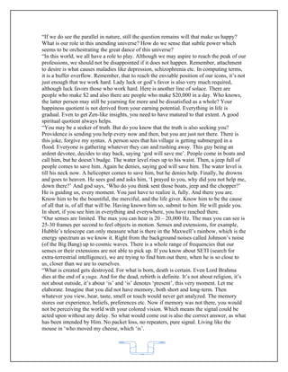 “If we do see the parallel in nature, still the question remains will that make us happy?
What is our role in this unending universe? How do we sense that subtle power which
seems to be orchestrating the great dance of this universe?
“In this world, we all have a role to play. Although we may aspire to reach the peak of our
professions, we should not be disappointed if it does not happen. Remember, attachment
to desire is what causes maladies like depression, schizophrenia etc. In computing terms,
it is a buffer overflow. Remember, that to reach the enviable position of our icons, it’s not
just enough that we work hard. Lady luck or god’s favor is also very much required,
although luck favors those who work hard. Here is another line of solace. There are
people who make $2 and also there are people who make $20,000 in a day. Who knows,
the latter person may still be yearning for more and be dissatisfied as a whole? Your
happiness quotient is not derived from your earning potential. Everything in life is
gradual. Even to get Zen-like insights, you need to have matured to that extent. A good
spiritual quotient always helps.
“You may be a seeker of truth. But do you know that the truth is also seeking you?
Providence is sending you help every now and then, but you are just not there. There is
this joke, forgive my syntax. A person sees that his village is getting submerged in a
flood. Everyone is gathering whatever they can and rushing away. This guy being an
ardent devotee, decides to stay back, saying ‘god will save me’. People come in boats and
call him, but he doesn’t budge. The water level rises up to his waist. Then, a jeep full of
people comes to save him. Again he denies, saying god will save him. The water level is
till his neck now. A helicopter comes to save him, but he denies help. Finally, he drowns
and goes to heaven. He sees god and asks him, ‘I prayed to you, why did you not help me,
down there?’ And god says, ‘Who do you think sent those boats, jeep and the chopper?’
He is guiding us, every moment. You just have to realize it, fully. And there you are.
Know him to be the bountiful, the merciful, and the life giver. Know him to be the cause
of all that is, of all that will be. Having known him so, submit to him. He will guide you.
In short, if you see him in everything and everywhere, you have reached there.
“Our senses are limited. The max you can hear is 20 – 20,000 Hz. The max you can see is
25-30 frames per second to feel objects in motion. Senses and extensions, for example,
Hubble’s telescope can only measure what is there in the Maxwell’s rainbow, which is the
energy spectrum as we know it. Right from the background noises called Johnson’s noise
(of the Big Bang) up to cosmic waves. There is a whole range of frequencies that our
senses or their extensions are not able to pick up. If you know about SETI (search for
extra-terrestrial intelligence), we are trying to find him out there, when he is so close to
us, closer than we are to ourselves.
“What is created gets destroyed. For what is born, death is certain. Even Lord Brahma
dies at the end of a yuga. And for the dead, rebirth is definite. It’s not about religion, it’s
not about outside, it’s about ‘is’ and ‘is’ denotes ‘present’, this very moment. Let me
elaborate. Imagine that you did not have memory, both short and long-term. Then
whatever you view, hear, taste, smell or touch would never get analyzed. The memory
stores our experience, beliefs, preferences etc. Now if memory was not there, you would
not be perceiving the world with your colored vision. Which means the signal could be
acted upon without any delay. So what would come out is also the correct answer, as what
has been intended by Him. No packet loss, no repeaters, pure signal. Living like the
mouse in ‘who moved my cheese, which ‘is’.



                                             62
 