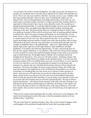 “As you know, the world is a bunch of opposites. For night you got day, for pleasure you
got pain. For somebody who is near Him, these dualities do not matter. His mind does not
waver. This is not very easy to achieve. But then, if you do, you are a yogi. And this is the
first step towards realization. There are three ways of realizing the subtle, says The
Bhagvad Gita. They are through karma, knowledge and devotion. In the first way, you
realize god as you keep working. The idea is to forget yourself while working and be so
engrossed in it that you don’t have time to worry about the results. The second way is
through acquiring knowledge. It is said that right knowledge can burn away the negative
effects of karma. Here you gather knowledge about god by reading, interacting and
reflecting on the same. The third and the final way is through devotion or bhakti. Here
you simply go in pursuit of Him with all you have got. Have an undying spiritual seeking
to achieve him. And if your quest is honest and forceful, you will realize him. At any
point of time, we have a combination of all these three in our account books. For most of
us, karma seems to be the way to go. But it cannot be just that. As we go along, we
acquire knowledge and some amount of bhakti also comes into the picture when we pray.
What needs to be noted is that any way which takes us towards god is the right way. For
example, in Buddhism there is the eightfold path – right views, right thinking, right
speech, right action, right way of life, right endeavor, right mindfulness and right
meditation. If we balance the aforesaid characteristics, we take a step towards god. Of
this, the last, namely meditation, is very effective. Take some time off your busy schedule
to sit by yourself in a corner and watch the thoughts running in your mind. As you feel the
urge to control them less, the thoughts begin to subside. Be a watchman and let the
thoughts die by themselves. Very soon you will achieve peace. And being in peace with
yourself is very essential before you embark on this spiritual journey. You will soon start
seeing the miracle of life as it unfolds before your eyes. In every flower, in every seed and
in every river that flows, you’ll see the grand plan revealing to you the beauty and
exactness in a step-by-step way. Get back that fascination and you will see miracles all
around you. The more you ponder, the more you get confused. Hence, don’t think, just
enjoy His opulence, His magnificence in the world that has been gifted to you. See Him
everywhere, in everything that you come across, be it a person or other souvenirs of
nature. And soon you will realize that you are also his endowment, just like all other
things. Persist on this way and soon you will come across transcendental experiences.
These are felt and cannot be fully described. As you go along, every moment of yours will
be covered with such incidents and you will start experiencing bliss. The urge to dissect –
logical classification – will subsist, but the intensity of the same will start weaning as you
start perceiving the whole world through your right brain, the holistic or the organic way.
You will see the dance of Shiva in a leaf that sways or the song of Meera in a river that
flows silently. Once you have come to this stage, you will start living, in the right sense of
the word.”

“What you are saying is that all progress that we make will not give us true happiness. We
need to turn towards god to achieve the same. Is this the permanent solution to all our
problems, Ray?” asked Stan.

“We are on the brink of a spiritual transition, Stan. This switch is bound to happen as the
world grapples with uncertainty brought forth by factors like increasing medical



                                            62
 