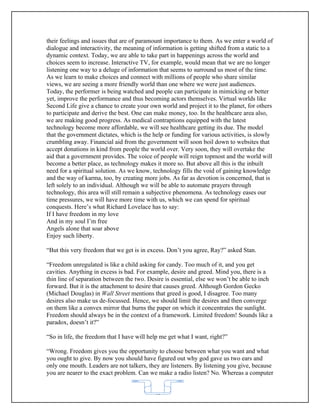 their feelings and issues that are of paramount importance to them. As we enter a world of
dialogue and interactivity, the meaning of information is getting shifted from a static to a
dynamic context. Today, we are able to take part in happenings across the world and
choices seem to increase. Interactive TV, for example, would mean that we are no longer
listening one way to a deluge of information that seems to surround us most of the time.
As we learn to make choices and connect with millions of people who share similar
views, we are seeing a more friendly world than one where we were just audiences.
Today, the performer is being watched and people can participate in mimicking or better
yet, improve the performance and thus becoming actors themselves. Virtual worlds like
Second Life give a chance to create your own world and project it to the planet, for others
to participate and derive the best. One can make money, too. In the healthcare area also,
we are making good progress. As medical contraptions equipped with the latest
technology become more affordable, we will see healthcare getting its due. The model
that the government dictates, which is the help or funding for various activities, is slowly
crumbling away. Financial aid from the government will soon boil down to websites that
accept donations in kind from people the world over. Very soon, they will overtake the
aid that a government provides. The voice of people will reign topmost and the world will
become a better place, as technology makes it more so. But above all this is the inbuilt
need for a spiritual solution. As we know, technology fills the void of gaining knowledge
and the way of karma, too, by creating more jobs. As far as devotion is concerned, that is
left solely to an individual. Although we will be able to automate prayers through
technology, this area will still remain a subjective phenomena. As technology eases our
time pressures, we will have more time with us, which we can spend for spiritual
conquests. Here’s what Richard Lovelace has to say:
If I have freedom in my love
And in my soul I’m free
Angels alone that soar above
Enjoy such liberty.

“But this very freedom that we get is in excess. Don’t you agree, Ray?” asked Stan.

“Freedom unregulated is like a child asking for candy. Too much of it, and you get
cavities. Anything in excess is bad. For example, desire and greed. Mind you, there is a
thin line of separation between the two. Desire is essential, else we won’t be able to inch
forward. But it is the attachment to desire that causes greed. Although Gordon Gecko
(Michael Douglas) in Wall Street mentions that greed is good, I disagree. Too many
desires also make us de-focussed. Hence, we should limit the desires and then converge
on them like a convex mirror that burns the paper on which it concentrates the sunlight.
Freedom should always be in the context of a framework. Limited freedom! Sounds like a
paradox, doesn’t it?”

“So in life, the freedom that I have will help me get what I want, right?”

“Wrong. Freedom gives you the opportunity to choose between what you want and what
you ought to give. By now you should have figured out why god gave us two ears and
only one mouth. Leaders are not talkers, they are listeners. By listening you give, because
you are nearer to the exact problem. Can we make a radio listen? No. Whereas a computer


                                            62
 