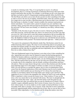 is mostly in a listening mode. Thus, it’s in giving that we receive. In software
development, there is a concept of prototype (evolutionary/throwaway) that most of the
projects need before they go pilot. For example, in web design you do a wire frame first
and then you build on top of it. Requirements modeling typically follow the 80/20 rule.
The first 80 per cent allows you to start off, but you have to show something to the client
in order to receive the next set of supplies. Waterfall model, where the customer waited
for a magic pot to come out after a specified tenure just to discover that it was a Pandora’s
Box that he got, is obsolete. In today’s iterative models, the customer touch-points are
shorter and chaotic. You need to show a proof of concept every now and then to the
customer. Hence, giving more and receiving less has become a frequent practice. What’s
the end result? We have more user-friendly, or I should say user-likely, software being
churned out.
“Similarly in life, the more we give, the more we receive. Desire for giving should be
more than receiving. And for the latter also, there is no need to fret if you don’t get what
you crave for. Like a lotus leaf in water that remains untouched or like an executable file
(sans hackers) that rarely gets read, we need to practice dispassion of what we get in our
kitty. Be thankful of whatever he has given us and soon you will find that all your desires
are well established within yourself. The treasure hunt ends right here – within your soul.”

“You seem to be a proponent of the altruistic model, Ray. But business cannot be run
without knowing what to expect. The closer we are to knowing what we are going to get,
the better the business model. Of course, there are other aspects like how to get there, the
assumptions and the risks that we undertake and most importantly, the cost implications.
How do we strike a balance here, Ray?”

“The most fundamental aspect of any business is not what or how it does something but
why. Agreed that your motive may be financial in nature but the burning question is
whether the business addresses a need that is existent in the marketplace. If it does, then
you have a valid business model. But then again, you are running against the arrow of
time. Will this need be there by the time you are out with your solution? The other thing
to consider may be the competitors who are already working on the problem and those
who plan to. There are many factors that get into a service that a business provides but the
most important aspect of it is the impact it will have on others. If you are running an
NGO, you will still have to consider the aspects, but it is free of contamination which
comes from the financial implications of the result. Business may be run by numbers but
the question is which numbers are you focusing on? Is it always the assets that you
consider in your balance sheets? Or for that matter, how strong is your cash flow? My
suggestion to you is to look at the intangibles also. Money by itself is not worth anything.
What is important is where you put the money to use. Value creation, if I may use the
term, is the very reason that we are entrusted with money. The more we plough back the
results into actions that create ‘value’, the more the money is put into good use. By
‘value’ I mean real value, not artificial that you may be chasing out of a hunch. What is
valuable is again a debatable question. But in terms of money, most of us more or less
know what it means. It is not as simple as we have made so much profit hence we have
succeeded. Well, that is a myopic view of success. If the value that we have created has
positively impacted people and has endured the test of time, then we can say that we have
succeeded. More importantly, it is the intention and the doing that matters, more than


                                            62
 