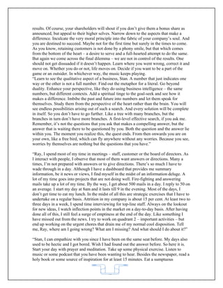 results. Of course, your shareholders will shout if you don’t give them a bonus share as
announced, but appeal to their higher selves. Narrow down to the aspects that make a
difference. Inculcate the very moral principle into the fabric of your company’s soul. And
you are destined to succeed. Maybe not for the first time but surely in the times to come.
As you know, retaining customers is not done by a phony smile, but that which comes
from the bottom of the heart – a desire to serve and a full-hearted attempt to do the same.
But again we come across the final dilemma – we are not in control of the results. One
should not get dissuaded if it doesn’t happen. Learn where you went wrong, correct it and
move on. Whether you do or not, life moves on. Decide if you want to be a part of the
game or an outsider. In whichever way, the music keeps playing.
“Learn to see the qualitative aspect of a business, Stan. A number that just indicates one
way or the other is not a full number. Find out the metaphor for a literal. Go beyond
duality. Enhance your perspective, like they do using business intelligence – the same
numbers, but different contexts. Add a spiritual tinge to the goal-seek and see how it
makes a difference. Imbibe the past and future into numbers and let them speak for
themselves. Study them from the perspective of the heart rather than the brain. You will
see endless possibilities arising out of such a search. And every solution will be complete
in itself. So you don’t have to go further. Like a tree with many branches, but the
branches in turn don’t have more branches. A first-level effective search, if you ask me.
Remember, it’s not the questions that you ask that makes a compelling answer, but the
answer that is waiting there to be questioned by you. Both the question and the answer lie
within you. The moment you realize this, the quest ends. From then onwards you are on
your own, like a free bird, which can fly anywhere without any worries. Because you see,
worries by themselves are nothing but the questions that you have.”

“Ray, I spend most of my time in meetings – staff, customer or the board of directors. As
I interact with people, I observe that most of them want answers or directions. Many a
times, I’m not prepared with answers or to give directions. There’s so much I have to
wade through in a day. Although I have a dashboard that provides me summary
information, be it news or views, I find myself in the midst of an information deluge. A
lot of my time goes into projects that are not doing well. Fire-fighting and answering
mails take up a lot of my time. By the way, I get about 500 mails in a day. I reply to 50 on
an average. I start my day at 8am and it lasts till 9 in the evening. Most of the days, I
don’t get time to eat my lunch. In the midst of all this are strategic exercises that I have to
undertake on a regular basis. Attrition in my company is about 15 per cent. At least two to
three days in a week, I spend time interviewing for top-line staff. Always on the lookout
for new ideas, I watch inflection points in the market on a day-to-day basis. After having
done all of this, I still feel a surge of emptiness at the end of the day. Like something I
have missed out from the news. I try to work on quadrant 2 – important activities – but
end up working on the urgent chores that drain me of my normal cool disposition. Tell
me, Ray, where am I going wrong? What am I missing? And what should I do about it?”

“Stan, I can empathize with you since I have been on the same seat before. My days also
used to be hectic and I got bored. Wish I had found out the answer before. So here it is.
Start your day with prayer and meditation. Take up some physical exercise. Listen to
music or some podcast that you have been wanting to hear. Besides the newspaper, read a
holy book or some source of inspiration for at least 15 minutes. Eat a sumptuous


                                             62
 