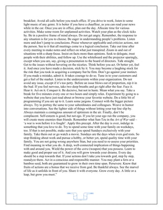 breakfast. Avoid all calls before you reach office. If you drive to work, listen to some
light music of any genre. It is better if you have a chauffeur, as you can read your news
while in the car. Once you are in office, plan out the day. Allocate time for various
activities. Make some room for unplanned activities. Watch your plan as the clock ticks
by. Be in a positive frame of mind always. Do not get angry. Remember, the response to
any situation is for you to choose. Be eager in understanding people’s problems. Listen
more and don’t jump to conclusions. Praise whenever applicable and criticize actions, not
the person. See to it that all meetings come to a logical conclusion. Take out time after
every meeting to make notes and reflect on what just transpired. Zoom in and out of
situations with a sharp focus. Insist on facts more than opinions. Seek to delegate, trust
people with their abilities, and follow up. Use the whiteboard and the projector sparingly,
except when you are, say, giving a presentation to the board of directors. Talk straight.
Get to the issues without hovering on the niceties. Think before you act. Or better yet, feel
it. And once you have made a decision, stick by it. You may become a laughing stock for
the risk that you took in acquiring a company but be firm. Don’t go against your instinct.
If you made a mistake, admit it. It takes courage to do so. Tune in to your customers and
get a feel of the market. Listen to the undercurrents within your organization. Do not
avoid any issue, except if it’s too petty. Before an issue blows out of proportion, nip it in
the bud. If you feel nervous, take two deep breaths and go right after the fear. Face it.
Hear it. Act on it. Conquer it. Be decisive, but not in haste. Mean what you say. Take a
break for five minutes every one or two hours and simply relax. Experiment by going to a
website that you have just read about or browse your favorite website. Do a little bit of
programming if you are up to it. Learn some jargons. Connect with the bigger picture
always. Try to portray the same to your subordinates and colleagues. Weave in humor
into conversations. See the lighter side of things without letting your top line slip by.
Always maintain a contagious amount of optimism in the air. Finally, don’t be
complacent. Self-esteem is good, but not ego. If you let your ego run the company, you
will create more enemies than friends. Remember what Sun-Tzu in the Art of War said –
‘a war is won before it is fought’. Apply this precept. After the day is over, indulge in
something that you love to do. Try to spend some time with your family on weekdays,
too. If that is not possible, make sure that you spend Sundays exclusively with your
family. Take them out or go watch a movie. Sundays are the days when even god rests. So
stop thinking about work and pursue a hobby, or better yet, spend quality time with your
family. You are not going wrong anywhere Stan, but you need to re-assess your priorities.
Find meaning in what you do. A deep, well-connected implication of things happening
with and around you. Wield the power of the astra (weapon) that you possess. Learn to
make good and proper use of it. And you will grow towards your dreams. Every day
should be a step towards that. If your actions don’t take you towards god, step by step,
reanalyze them. Act in a conscious and responsible manner. You may plant a fern or a
bamboo seed, both are guaranteed to grow in their own time span. Persevere. Know that
fruits of actions are a bonus that we receive from god. Be thankful always. See the marvel
of life as it unfolds in front of you. Share it with everyone. Grow every day. A little or a
leap, but grow you must.”




                                            62
 