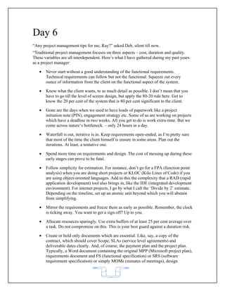 Day 6
“Any project management tips for me, Ray?” asked Deb, silent till now.
“Traditional project management focuses on three aspects – cost, duration and quality.
These variables are all interdependent. Here’s what I have gathered during my past years
as a project manager:

   •   Never start without a good understanding of the functional requirements.
       Technical requirements can follow but not the functional. Squeeze out every
       ounce of information from the client on the functional aspect of the system.

   •   Know what the client wants, to as much detail as possible. I don’t mean that you
       have to go till the level of screen design, but apply the 80-20 rule here. Get to
       know the 20 per cent of the system that is 80 per cent significant to the client.

   •   Gone are the days when we used to have loads of paperwork like a project
       initiation note (PIN), engagement strategy etc. Some of us are working on projects
       which have a deadline in two weeks. All you get to do is work extra-time. But we
       come across nature’s bottleneck. – only 24 hours in a day.

   •   Waterfall is out, iterative is in. Keep requirements open-ended, as I’m pretty sure
       that most of the time the client himself is unsure in some areas. Plan out the
       iterations. At least, a tentative one.

   •   Spend more time on requirements and design. The cost of messing up during these
       early stages can prove to be fatal.

   •   Follow simplicity for estimation. For instance, don’t go for a FPA (function point
       analysis) when you are doing short projects or KLOC (Kilo Lines of Code) if you
       are using object-oriented languages. Add to this the complexity that a RAD (rapid
       application development) tool also brings in, like the IDE (integrated development
       environment). For internet projects, I go by what I call the ‘Divide by 2’ estimate.
       Depending on the timeline, set up an atomic unit beyond which you will abstain
       from simplifying.

   •   Mirror the requirements and freeze them as early as possible. Remember, the clock
       is ticking away. You want to get a sign off? Up to you.

   •   Allocate resources sparingly. Use extra buffers of at least 25 per cent average over
       a task. Do not compromise on this. This is your best guard against a duration risk.

   •   Create or hold only documents which are essential. Like, say, a copy of the
       contract, which should cover Scope, SLAs (service level agreements) and
       deliverable dates clearly. And, of course, the payment plan and the project plan.
       Typically, a Word document containing the original MPP (Microsoft project plan),
       requirements document and FS (functional specification) or SRS (software
       requirement specification) or simply MOMs (minutes of meetings), design



                                           62
 