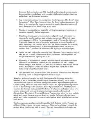 document (both application and DB), standards and practices document, quality
       documents (like record of peer reviews, code walkthrough, test plan), hardware
       and software and deployment approach.

   •   Skip configuration/change/risk management for short projects. This doesn’t mean
       that you don’t follow these. It simply means that do not make any documents for
       these. In fact, you can also pass over some of the quality documents mentioned
       above. For projects less than 45 days, be my guest.

   •   Planning is important but too much of it will be a time-guzzler. Focus more on
       execution, especially for internet projects.

   •   The choice of languages, environment etc. is all pretty much in the open. For
       example, for small to medium-scale projects, you can use .NET, while bigger
       projects can go for JAVA. For complexity on a scale of 1-6, opt for the former.
       From 4-10, choose the latter. Complexity is measured in terms of number of
       pages, meta-pages, the contents, active links and features required. For example,
       integrating a payment gateway is pretty straightforward, but if you want to
       interface with a German ITEK mainframe, that is going to be more complex.

   •   Update and track project plan on a daily basis. Microsoft Project is a great analysis
       tool. See, for example, that resources are not overloaded, task assignments are
       always interconnected logically and so on.

   •   The quality of deliverables is a suspect wherever there is no process existing to
       take care of the undesired. Follow a process: mandatory, call it IPO (Input–
       Process–Output), PDCA (Plan-Do-Check-Act) or whatever other models are out
       there. Let me repeat – even if it is a small project, there clearly has to be a
       methodology (procedure) that all follow.

   •   Last but not the least, be aware of the team dynamics. Make corrections wherever
       necessary. Learn to anticipate a problem before it occurs.
Nowadays, web-based projects use Agile Development Methodology where short
iterations of one to four weeks, emphasizing on interactions primarily, are in vogue.
Documentation is kept to a minimum. Some people confuse Agile methodologies with
Cowboy coding, where the team does whatever it wills. But Agile programming delivers
results in the shortest possible timeframe. Some Agile methods, like DSDM (dynamic
situations development method) and FDD (feature development method) are aimed to be
suitable for any Agile software development project, regardless of situational
characteristics. Then there is Scrum and Extreme Programming, where you have multiple
people working on the same program. Scrum is a popular Agile methodology where
people work on backlogs (tasks) in what are called sprints, which typically last from one
to six weeks.
“For longer projects, you have methodologies like RUP (Rational Unified Process), an
offshoot of IBM, wherein you iterate repetitively. Then you have Prince 2 primarily for
projects whose timelines are static in nature. There are many other methodologies out



                                           62
 