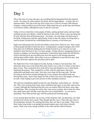 Day 1
This is the story of a man who gave up everything that he had gained from the material
world – his name, his achievements, his family and his bank balance – to lead a life of a
spiritual seeker. This man at the top of his career was a CEO of a Fortune 500 software
company, earning millions just in his bonus. What made him give up the fame and fortune
is not known clearly, although the rumor is that he went nuts.

Today, he lives somewhere in the jungles of India, seeking spiritual solace and more than
anything else his own identity, which he had lost to the world. There is only one thing that
he took with him from all his possessions – his books. An avid reader who had come to
the brink of depression with the superficiality of day-to-day life and by not being able to
read his books, he had left the world behind him in a journey of self discovery.

Eight years had passed since he left and nobody exactly knew where he was. Then a team
of three people decided to track him down. A programmer, a project manager and a CEO.
They had a lot of difficulty finding him but finally homed in as to where he was and
decided to meet him face to face. For these people, writing software, managing projects or
running a company was becoming monotonous. Somewhere deep inside they felt that the
recluse who had given up everything may have the answer to the burning questions
stirring deep in their minds. And so they went on a sabbatical to meet this lost man. And
the story from here captures the adventure and its spirit.

The flight from New York landed in Cochin, Kerala, in India at 3am local time. The
threesome hired a taxi to the Silent Hill, after which it was a trek of 15 miles to this man’s
place of stay. They reached the foot of the hill at 5am and decided to rest a while before
beginning the journey. They camped for a while, slept for eight hours, had some
sandwiches and drank some water. Now they were ready for the long walk. The Sun
hovering on the horizon seemed unforgiving. It was summer time and the heat was
driving them crazy. And so they began the trek to find a lost icon in the jungles of India, a
no-man’s land, hoping to get some answers to their mundane existence.

The road was meandering uphill towards the only thing they could clearly see – the blue
sky. They were carrying some food, water, medicines and a gun, in case they came across
a canine, although they had heard that this area was mainly filled with deers, some stags
and wild pigs. After covering five miles, they came across a spring. Just to taste the water,
they drank some and it felt like water they have never tasted before – so cool and so
quenching. They filled up their jugs with this godsend gift and kept going.

It was nearing dusk and there was no trace of this forgotten man. Up ahead they saw what
seemed to be a house near a pond. They thought that this was it. They had come close to
the penultimate moment. On reaching the house, they saw that it was empty. There were
three sticks lying inside in an upright horizontal manner and a stick lying vertically
across. There were some strange scribble on the walls and the smell of incense




                                            62
 