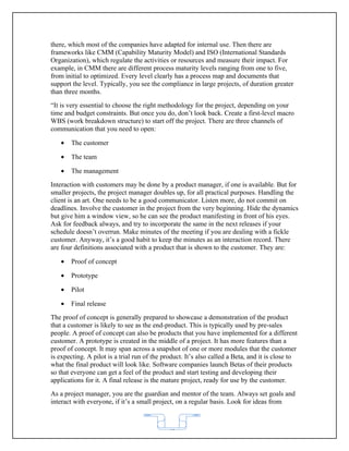 there, which most of the companies have adapted for internal use. Then there are
frameworks like CMM (Capability Maturity Model) and ISO (International Standards
Organization), which regulate the activities or resources and measure their impact. For
example, in CMM there are different process maturity levels ranging from one to five,
from initial to optimized. Every level clearly has a process map and documents that
support the level. Typically, you see the compliance in large projects, of duration greater
than three months.
“It is very essential to choose the right methodology for the project, depending on your
time and budget constraints. But once you do, don’t look back. Create a first-level macro
WBS (work breakdown structure) to start off the project. There are three channels of
communication that you need to open:

   •   The customer

   •   The team

   •   The management
Interaction with customers may be done by a product manager, if one is available. But for
smaller projects, the project manager doubles up, for all practical purposes. Handling the
client is an art. One needs to be a good communicator. Listen more, do not commit on
deadlines. Involve the customer in the project from the very beginning. Hide the dynamics
but give him a window view, so he can see the product manifesting in front of his eyes.
Ask for feedback always, and try to incorporate the same in the next releases if your
schedule doesn’t overrun. Make minutes of the meeting if you are dealing with a fickle
customer. Anyway, it’s a good habit to keep the minutes as an interaction record. There
are four definitions associated with a product that is shown to the customer. They are:

   •   Proof of concept

   •   Prototype

   •   Pilot

   •   Final release
The proof of concept is generally prepared to showcase a demonstration of the product
that a customer is likely to see as the end-product. This is typically used by pre-sales
people. A proof of concept can also be products that you have implemented for a different
customer. A prototype is created in the middle of a project. It has more features than a
proof of concept. It may span across a snapshot of one or more modules that the customer
is expecting. A pilot is a trial run of the product. It’s also called a Beta, and it is close to
what the final product will look like. Software companies launch Betas of their products
so that everyone can get a feel of the product and start testing and developing their
applications for it. A final release is the mature project, ready for use by the customer.
As a project manager, you are the guardian and mentor of the team. Always set goals and
interact with everyone, if it’s a small project, on a regular basis. Look for ideas from



                                             62
 