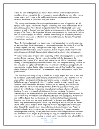 within the team and implement the best of the lot. Beware of friction between team
members. Always ensure that the environment is a positively charged one, where people
would love to work. Listen to the problems of the team members and mitigate them
tactfully. Treat them as you would treat your friends.
“The management has to receive regular project reports on what is happening. A PSR
(project status report) consists of a progress chart along with issues and concerns that a
project manager has. Also, the risk mitigation strategy has to be attached. Voice your
concerns as well as those of your team’s to the senior management. Get traction and be in
the grip of the finances for the project. Alert the management of any untoward deviations
that can steer the project off course. Call them up frequently and meet them personally
whenever you can. Listen to what they have in store for you and the team. Voice their
views in team meetings.
“For a development project, your focus would be on features that you need to churn out
on a regular basis. For a maintenance or customization project, the focus will be on CRs
(change requests) and bugs. An implementation project works on work items
(implementable features) on a day-by-day basis. For all projects, what is required of a
project manager is to track the project and take corrective actions wherever necessary.
“You may come across projects where an existing system is being upgraded to your new
product. In that case, study the old system thoroughly, both for features and the
operations. For example, if it’s a retail bank, maybe the old ALPM (Automated Ledger
Posting Machines) are being dismantled to move onto your integrated banking solution. In
this case, plan out a phase-off period where you will run both the system in parallel, till
such time that you find that the older system is not required. Hold hands of the customer
during this stage. It’s very crucial. The support that you give will get their ‘buy-in’ into
your solution.
“The most important thing to keep in mind is not to judge people. You have to lead, and
by this I mean you have to set an example for others to follow. Like a bird that flies but
does not leave any imprint in the sky, your actions should be smooth without leaving
behind any trace of a negative feeling. Even when you take to task a laggard, your
intention should benefit him. He should feel that you are honestly worried about his
future. There are times you have to be informal. But when you are discussing your
project, it’s best to have a professional atmosphere around you, where work means
business. Set your priorities clearly in front of the team members. Get them to
acknowledge it and work towards the goal without ever looking back. Learn to smell the
issues before they become unwieldy and always have an open-door policy. Never avoid
any problem. Face it then and there and get a resolution before the problem starts
haunting you. If you have too many pending tasks before you, start addressing them
before they become unmanageable. Never keep pending an activity that you are unsure
about. Either you do it or you don’t. Regularly monitor if your project is following the
plan. Be ready for an audit at any time, rather than last-minute makeovers. Prepare a
migration plan for your people, so you can track their progress. If you are managing
multiple projects, carefully devote your time to each of them, keeping in mind the nature
and importance of the project. If you see any red flags, take appropriate action. Before
you start any activity, be it a meeting or a mail, see in your mind the time allocated for it.


                                             62
 