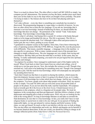 There is so much to choose from. The other effect is what I call MC GOLD or simply ‘my
computer got old’ phenomenon. The moment you buy the latest, another piece more latest
than your set has made its way to the shop where you bought it from yesterday. The point
I’m trying to make is ‘the Joneses also have to be on their feet playing catch-up to
themselves’.
“Let’s take software – every day there is something new somebody has invented or
discovered. The programming language in vogue today is a derelict of morrow. So you
have no other choice but to learn the new language. If you ask me, knowledge that is
transient is not true knowledge. Instead of hankering for these, we should imbibe the
knowledge that does not change – the permanent or the ‘eternal’ Veda. Veda means
knowledge. True knowledge is knowledge about god.
“Life is what it’s all about. And human life is sacred. It’s written in the books that god
made us in his image and breathed life into us. This life is sacrosanct. This life is a
journey towards the absolute truth. Yes! Although it takes effort and perseverance to
realize god, the way is there, guiding us every second.
“I graduated in computer science in the Eighties. Since then, I have been witnessing the
relics of operating systems (OS) like CP/M, DOS etc. Forget the OS, even the processors
work differently. That means, assembly language – a language close to the machine –is
also specific to a processor. With so many variants around, most of the precepts have
changed or simply withered away. The new languages are very simple, time-saving and
cost-effective. But they hide you from the truth that is out there. In this sense, they are
fleeting. To really understand computing, you need to be not just logical but also spiritual,
scientific and strategic.
“An engineer by accident, I have managed to understand a part of this higher reality by
myself. When I look back at what I have learnt from my school and college, a lot of
world-savvy text has gone into me. Now, this includes the sciences as well. Though it has
enriched me, I still seem to be hankering for something more real. Though it has managed
to get me a job, I felt the need for true knowledge, which will emancipate me and quench
my unending thirst forever.
“And what I found was that there is no point in chasing the rainbow, which means the
latest development, because sooner or later it is going to be ahead of you, as it is today.
The essence of all knowledge lies in that which does not change. And for me, I found it in
the scriptures. You know, people write about other people everywhere. Well, my answer
to this is simple. You read The Bible and you will come across all possible kinds of
people on the planet. If you are lost about the truth, read the Upanishads. All scriptures
lead us towards god. Be it the Koran or the Zend Avesta. I found treasure troves of
information in the scriptures, which is a forgotten art for people today. We look for
happiness in the wrong places and then get depressed. And then follows a battery of anti-
depressants and sleeping pills to help us combat stress. Well, why are we looking for the
truth in the wrong places? As long as knowledge liberates us and takes us towards the
final destination, be sure that it is true knowledge. In fact, you really don’t have to read
religious books or sacred texts in order to be one with god. In our pursuit of finding the
impeccable lights, we may get attuned to various dogmas and belief systems. In this
chase, we may get biased. So much so that it can interfere with the way we look at things.
This can also affect our relationships and work, too. Beliefs and dogmas can be harmful if
we become fanatical about them. In the new world, you should be willing to change at all
strategic inflection points (from Andy Grove’s Only the Paranoid Survive).


                                            62
 