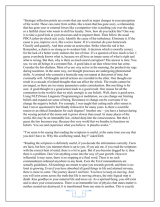 “Strategic inflection points are events that can result in major changes in your perception
of the world. These can come from within, like a team that has gone awry, a relationship
that has gone sour or external forces like a competitor who is pushing you over the edge
or a faithful client who wants to shift his loyalty. Now, how do you tackle this? One way
is to take a good look at your processes and re-engineer them. Then follow the usual
PDCA (plan-do-check-act) cycle. Identify the cause of the turbulence. Eliminate it. If the
cause is you, improve on it, like a servo motor. If it’s external, do your homework.
Classify and quantify. And then create an action plan. Strike when the rod is hot.
Remember, a chain is as strong as its weakest link. A decision which is morally correct,
for the lack of a better word, endures the test of time. It’s a question of how much is fair. I
guess everybody knows what is, because we all have an innate sense of what is right and
what is wrong. But then, why is there so much moral corruption? The answer is time. You
see, we are all beings in a constant flux. A good idea is an idea whose time has come.
Consider the bio-rhythms. Most of us are very active in the morning, the productivity sags
during noontime. In the same way, our thought processes are undergoing phenomenal
shifts. A criminal who commits a homicide may not repent at that point of time, but
eventually will. All thoughts and all actions are recorded in the ether. One thought can
result in a cascade of related thoughts that can affect the whole. The results cannot be
envisaged, as there are too many parameters under consideration. But one thing is for
sure. A good thought or a good action leads to a good result. One reason for all the
commotion in the world is that we stick strongly to our beliefs. Well, there is good news.
Using NLP (Neuro Linguistic Programming) or meditation, we can change our limiting
beliefs and expand our sense of being. Resistance to change can be overcome if we
change the negative beliefs. For example, I was taught that cutting nails after sunset is
bad. I never questioned it but blindly followed it for many years. Is there a scientific
reason or an ethical foundation for such dogmas? Another one – you have a haircut during
the waxing period of the moon and it grows slower than usual. In many places of the
world, this may be an immutable law, etched deep into the consciousness. But then, I
guess the law becomes true. Because this very world that we breathe in functions on
beliefs. You see and experience what you believe. A placebo works.”

“You seem to be saying that reading the scriptures is useful, at the same time you say that
you don’t have to. Why this conflicting stand, Ray?” asked Deb.

“Reading the scriptures is definitely useful, if you decode the information correctly. Facts
are facts, but how you interpret them is up to you. If you ask me, if you read the scriptures
with the correct bent of mind, there is a lot to gain. But if you become dogged by it, then
there is a problem. Don’t let anything come into the way of your growth. However
influential it may seem, there is no stopping at a final word. There is no such
commandment ordained anywhere in any book. Even the Ten Commandments are
actually guidelines. All teachings are meant to spur you towards growth, and there is no
limit to growing. Even if you have absorbed all good things in life and attained nirvana,
there is more to come. The journey doesn’t end here. You have to keep on moving. And
you will soon come across the truth that life is moving always, the only logical stop is
death. Kiss goodbye to your material life and move on. As a spiritual being, you still exist
and so does your consciousness. There is an immutable law of physics that states matter is
neither created nor destroyed. It is transformed from one state to another. This is exactly


                                             62
 