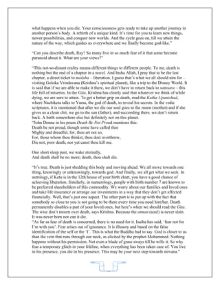 what happens when you die. Your consciousness gets ready to take up another journey in
another person’s body. A rebirth of a unique kind. It’s time for you to learn new things,
newer possibilities, and conquer new worlds. And the cycle goes on, till we attain the
nature of the way, which guides us everywhere and we finally become god-like.”

“Can you describe death, Ray? So many live in so much fear of it that some become
paranoid about it. What are your views?”

“This not-so-distant reality means different things to different people. To me, death is
nothing but the end of a chapter in a novel. And Insha Allah, I pray that to be the last
chapter, a direct ticket to moksha – liberation. I guess that’s what we all should aim for –
visiting Goloka Vrindavana (Krishna’s spiritual planet), like a trip to the Disney World. It
is said that if we are able to make it there, we don’t have to return back to samsara – this
life full of miseries. In the Gita, Krishna has clearly said that whatever we think of while
dying, we are sure to attain. To get a better grip on death, read the Katha Upanishad,
where Nachiketa talks to Yama, the god of death, to reveal his secrets. In the vedic
scriptures, it is mentioned that after we die our soul goes to the moon (mother) and if she
gives us a clean chit, we go to the sun (father), and succeeding there, we don’t return
back. A birth somewhere else but definitely not on this planet.
“John Donne in his poem Death Be Not Proud mentions this:
Death be not proud, though some have called thee
Mighty and dreadful, for, thou art not so,
For, those whom thou thinkst, thou dost overthrow,
Die not, poor death, nor yet canst thou kill me.

One short sleep past, we wake eternally,
And death shall be no more; death, thou shalt die.

“It’s true. Death is just shedding this body and moving ahead. We all move towards one
thing, knowingly or unknowingly, towards god. And finally, we all get what we seek. In
astrology, if Ketu is in the 12th house of your birth chart, you have a good chance of
achieving liberation. Similarly, in numerology, people with birth number 7 are known to
be preferred shareholders of this commodity. We worry about our families and loved ones
and take life insurance or arrange our investments in a way that they don’t get affected
financially. Well, that’s just one aspect. The other part is to put up with the fact that
somebody so close to you is not going to be there every time you need him/her. Death
permanently disables a part of your loved ones, but here’s when we should read the Gita.
The wise don’t mourn over death, says Krishna. Because the atman (soul) is never slain.
It was never born nor can it die.
“As far as fear of death is concerned, there is no need for it. Isaiha has said, ‘fear not for
I’m with you’. Fear arises out of ignorance. It is illusory and based on the false
identification of the self or the ‘I’. This is what the Buddha had to say. God is closer to us
than the vein that runs through our neck, as elicited by the prophet Mohammed. Nothing
happens without his permission. Not even a blade of grass sways till he wills it. So why
fear a temporary glitch in your lifeline, when everything has been taken care of. You live
in his presence, you die in his presence. This may be your next step towards nirvana.”



                                            62
 