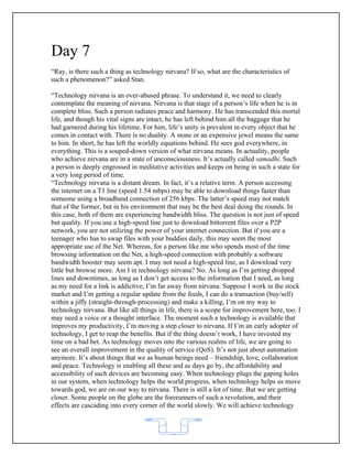 Day 7
“Ray, is there such a thing as technology nirvana? If so, what are the characteristics of
such a phenomenon?” asked Stan.

“Technology nirvana is an over-abused phrase. To understand it, we need to clearly
contemplate the meaning of nirvana. Nirvana is that stage of a person’s life when he is in
complete bliss. Such a person radiates peace and harmony. He has transcended this mortal
life, and though his vital signs are intact, he has left behind him all the baggage that he
had garnered during his lifetime. For him, life’s unity is prevalent in every object that he
comes in contact with. There is no duality. A stone or an expensive jewel means the same
to him. In short, he has left the worldly equations behind. He sees god everywhere, in
everything. This is a souped-down version of what nirvana means. In actuality, people
who achieve nirvana are in a state of unconsciousness. It’s actually called samadhi. Such
a person is deeply engrossed in meditative activities and keeps on being in such a state for
a very long period of time.
“Technology nirvana is a distant dream. In fact, it’s a relative term. A person accessing
the internet on a T1 line (speed 1.54 mbps) may be able to download things faster than
someone using a broadband connection of 256 kbps. The latter’s speed may not match
that of the former, but in his environment that may be the best deal doing the rounds. In
this case, both of them are experiencing bandwidth bliss. The question is not just of speed
but quality. If you use a high-speed line just to download bittorrent files over a P2P
network, you are not utilizing the power of your internet connection. But if you are a
teenager who has to swap files with your buddies daily, this may seem the most
appropriate use of the Net. Whereas, for a person like me who spends most of the time
browsing information on the Net, a high-speed connection with probably a software
bandwidth booster may seem apt. I may not need a high-speed line, as I download very
little but browse more. Am I in technology nirvana? No. As long as I’m getting dropped
lines and downtimes, as long as I don’t get access to the information that I need, as long
as my need for a link is addictive, I’m far away from nirvana. Suppose I work in the stock
market and I’m getting a regular update from the feeds, I can do a transaction (buy/sell)
within a jiffy (straight-through-processing) and make a killing, I’m on my way to
technology nirvana. But like all things in life, there is a scope for improvement here, too. I
may need a voice or a thought interface. The moment such a technology is available that
improves my productivity, I’m moving a step closer to nirvana. If I’m an early adopter of
technology, I get to reap the benefits. But if the thing doesn’t work, I have invested my
time on a bad bet. As technology moves into the various realms of life, we are going to
see an overall improvement in the quality of service (QoS). It’s not just about automation
anymore. It’s about things that we as human beings need – friendship, love, collaboration
and peace. Technology is enabling all these and as days go by, the affordability and
accessibility of such devices are becoming easy. When technology plugs the gaping holes
in our system, when technology helps the world progress, when technology helps us move
towards god, we are on our way to nirvana. There is still a lot of time. But we are getting
closer. Some people on the globe are the forerunners of such a revolution, and their
effects are cascading into every corner of the world slowly. We will achieve technology



                                            62
 