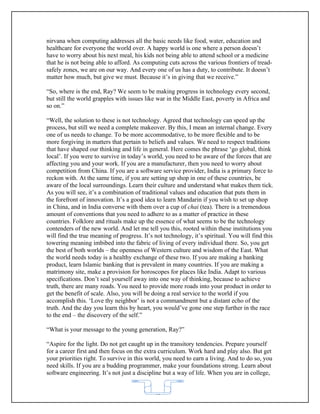 nirvana when computing addresses all the basic needs like food, water, education and
healthcare for everyone the world over. A happy world is one where a person doesn’t
have to worry about his next meal, his kids not being able to attend school or a medicine
that he is not being able to afford. As computing cuts across the various frontiers of tread-
safely zones, we are on our way. And every one of us has a duty, to contribute. It doesn’t
matter how much, but give we must. Because it’s in giving that we receive.”

“So, where is the end, Ray? We seem to be making progress in technology every second,
but still the world grapples with issues like war in the Middle East, poverty in Africa and
so on.”

“Well, the solution to these is not technology. Agreed that technology can speed up the
process, but still we need a complete makeover. By this, I mean an internal change. Every
one of us needs to change. To be more accommodative, to be more flexible and to be
more forgiving in matters that pertain to beliefs and values. We need to respect traditions
that have shaped our thinking and life in general. Here comes the phrase ‘go global, think
local’. If you were to survive in today’s world, you need to be aware of the forces that are
affecting you and your work. If you are a manufacturer, then you need to worry about
competition from China. If you are a software service provider, India is a primary force to
reckon with. At the same time, if you are setting up shop in one of these countries, be
aware of the local surroundings. Learn their culture and understand what makes them tick.
As you will see, it’s a combination of traditional values and education that puts them in
the forefront of innovation. It’s a good idea to learn Mandarin if you wish to set up shop
in China, and in India converse with them over a cup of chai (tea). There is a tremendous
amount of conventions that you need to adhere to as a matter of practice in these
countries. Folklore and rituals make up the essence of what seems to be the technology
contenders of the new world. And let me tell you this, rooted within these institutions you
will find the true meaning of progress. It’s not technology, it’s spiritual. You will find this
towering meaning imbibed into the fabric of living of every individual there. So, you get
the best of both worlds – the openness of Western culture and wisdom of the East. What
the world needs today is a healthy exchange of these two. If you are making a banking
product, learn Islamic banking that is prevalent in many countries. If you are making a
matrimony site, make a provision for horoscopes for places like India. Adapt to various
specifications. Don’t seal yourself away into one way of thinking, because to achieve
truth, there are many roads. You need to provide more roads into your product in order to
get the benefit of scale. Also, you will be doing a real service to the world if you
accomplish this. ‘Love thy neighbor’ is not a commandment but a distant echo of the
truth. And the day you learn this by heart, you would’ve gone one step further in the race
to the end – the discovery of the self.”

“What is your message to the young generation, Ray?”

“Aspire for the light. Do not get caught up in the transitory tendencies. Prepare yourself
for a career first and then focus on the extra curriculum. Work hard and play also. But get
your priorities right. To survive in this world, you need to earn a living. And to do so, you
need skills. If you are a budding programmer, make your foundations strong. Learn about
software engineering. It’s not just a discipline but a way of life. When you are in college,


                                             62
 