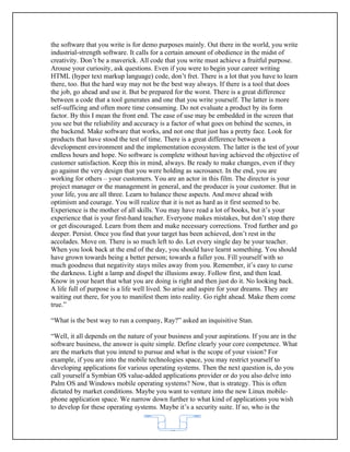 the software that you write is for demo purposes mainly. Out there in the world, you write
industrial-strength software. It calls for a certain amount of obedience in the midst of
creativity. Don’t be a maverick. All code that you write must achieve a fruitful purpose.
Arouse your curiosity, ask questions. Even if you were to begin your career writing
HTML (hyper text markup language) code, don’t fret. There is a lot that you have to learn
there, too. But the hard way may not be the best way always. If there is a tool that does
the job, go ahead and use it. But be prepared for the worst. There is a great difference
between a code that a tool generates and one that you write yourself. The latter is more
self-sufficing and often more time consuming. Do not evaluate a product by its form
factor. By this I mean the front end. The ease of use may be embedded in the screen that
you see but the reliability and accuracy is a factor of what goes on behind the scenes, in
the backend. Make software that works, and not one that just has a pretty face. Look for
products that have stood the test of time. There is a great difference between a
development environment and the implementation ecosystem. The latter is the test of your
endless hours and hope. No software is complete without having achieved the objective of
customer satisfaction. Keep this in mind, always. Be ready to make changes, even if they
go against the very design that you were holding as sacrosanct. In the end, you are
working for others – your customers. You are an actor in this film. The director is your
project manager or the management in general, and the producer is your customer. But in
your life, you are all three. Learn to balance these aspects. And move ahead with
optimism and courage. You will realize that it is not as hard as it first seemed to be.
Experience is the mother of all skills. You may have read a lot of books, but it’s your
experience that is your first-hand teacher. Everyone makes mistakes, but don’t stop there
or get discouraged. Learn from them and make necessary corrections. Trod further and go
deeper. Persist. Once you find that your target has been achieved, don’t rest in the
accolades. Move on. There is so much left to do. Let every single day be your teacher.
When you look back at the end of the day, you should have learnt something. You should
have grown towards being a better person; towards a fuller you. Fill yourself with so
much goodness that negativity stays miles away from you. Remember, it’s easy to curse
the darkness. Light a lamp and dispel the illusions away. Follow first, and then lead.
Know in your heart that what you are doing is right and then just do it. No looking back.
A life full of purpose is a life well lived. So arise and aspire for your dreams. They are
waiting out there, for you to manifest them into reality. Go right ahead. Make them come
true.”

“What is the best way to run a company, Ray?” asked an inquisitive Stan.

“Well, it all depends on the nature of your business and your aspirations. If you are in the
software business, the answer is quite simple. Define clearly your core competence. What
are the markets that you intend to pursue and what is the scope of your vision? For
example, if you are into the mobile technologies space, you may restrict yourself to
developing applications for various operating systems. Then the next question is, do you
call yourself a Symbian OS value-added applications provider or do you also delve into
Palm OS and Windows mobile operating systems? Now, that is strategy. This is often
dictated by market conditions. Maybe you want to venture into the new Linux mobile-
phone application space. We narrow down further to what kind of applications you wish
to develop for these operating systems. Maybe it’s a security suite. If so, who is the


                                            62
 