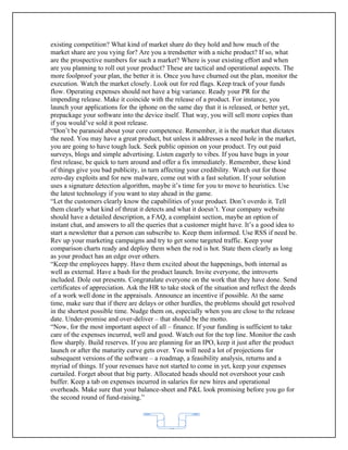 existing competition? What kind of market share do they hold and how much of the
market share are you vying for? Are you a trendsetter with a niche product? If so, what
are the prospective numbers for such a market? Where is your existing effort and when
are you planning to roll out your product? These are tactical and operational aspects. The
more foolproof your plan, the better it is. Once you have churned out the plan, monitor the
execution. Watch the market closely. Look out for red flags. Keep track of your funds
flow. Operating expenses should not have a big variance. Ready your PR for the
impending release. Make it coincide with the release of a product. For instance, you
launch your applications for the iphone on the same day that it is released, or better yet,
prepackage your software into the device itself. That way, you will sell more copies than
if you would’ve sold it post release.
“Don’t be paranoid about your core competence. Remember, it is the market that dictates
the need. You may have a great product, but unless it addresses a need hole in the market,
you are going to have tough luck. Seek public opinion on your product. Try out paid
surveys, blogs and simple advertising. Listen eagerly to vibes. If you have bugs in your
first release, be quick to turn around and offer a fix immediately. Remember, these kind
of things give you bad publicity, in turn affecting your credibility. Watch out for those
zero-day exploits and for new malware, come out with a fast solution. If your solution
uses a signature detection algorithm, maybe it’s time for you to move to heuristics. Use
the latest technology if you want to stay ahead in the game.
“Let the customers clearly know the capabilities of your product. Don’t overdo it. Tell
them clearly what kind of threat it detects and what it doesn’t. Your company website
should have a detailed description, a FAQ, a complaint section, maybe an option of
instant chat, and answers to all the queries that a customer might have. It’s a good idea to
start a newsletter that a person can subscribe to. Keep them informed. Use RSS if need be.
Rev up your marketing campaigns and try to get some targeted traffic. Keep your
comparison charts ready and deploy them when the rod is hot. State them clearly as long
as your product has an edge over others.
“Keep the employees happy. Have them excited about the happenings, both internal as
well as external. Have a bash for the product launch. Invite everyone, the introverts
included. Dole out presents. Congratulate everyone on the work that they have done. Send
certificates of appreciation. Ask the HR to take stock of the situation and reflect the deeds
of a work well done in the appraisals. Announce an incentive if possible. At the same
time, make sure that if there are delays or other hurdles, the problems should get resolved
in the shortest possible time. Nudge them on, especially when you are close to the release
date. Under-promise and over-deliver – that should be the motto.
“Now, for the most important aspect of all – finance. If your funding is sufficient to take
care of the expenses incurred, well and good. Watch out for the top line. Monitor the cash
flow sharply. Build reserves. If you are planning for an IPO, keep it just after the product
launch or after the maturity curve gets over. You will need a lot of projections for
subsequent versions of the software – a roadmap, a feasibility analysis, returns and a
myriad of things. If your revenues have not started to come in yet, keep your expenses
curtailed. Forget about that big party. Allocated heads should not overshoot your cash
buffer. Keep a tab on expenses incurred in salaries for new hires and operational
overheads. Make sure that your balance-sheet and P&L look promising before you go for
the second round of fund-raising.”



                                            62
 